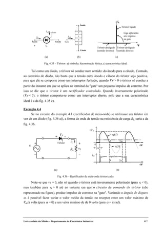 Universidade do Minho – Departamento de Electrónica Industrial 117
Ânodo Cátodo
Ânodo
Cátodo
IA
FV
Tirístor desligado
(sentido directo)
Tirístor desligado
(sentido inverso)
Tirístor ligado
Liga aplicando
um impulso
na gate
(a) (b) (c)
Fig. 4.35 – Tirístor: a) símbolo; b)construção básica; c) característica ideal.
Tal como um díodo, o tirístor só conduz num sentido: do ânodo para o cátodo. Contudo,
ao contrário do díodo, não basta que a tensão entre ânodo e cátodo do tirístor seja positiva,
para que ele se comporte como um interruptor fechado; quando VF > 0 o tirístor só conduz a
partir do instante em que se aplica ao terminal da "gate" um pequeno impulso de corrente. Por
isso se diz que o tirístor é um rectificador controlado. Quando inversamente polarizado
(VF < 0), o tirístor comporta-se como um interruptor aberto, pelo que a sua característica
ideal é a da fig. 4.35 c).
Exemplo 4.4
Se no circuito do exemplo 4.1 (rectificador de meia-onda) se utilizasse um tirístor em
vez de um díodo (fig. 4.36 a)), a forma de onda da tensão na resistência de carga RL seria a da
fig. 4.36.
ωt
π
+Vm
0
vL(t)
vi(t)
iG
α
π
impulsos
VF
Tirístor
+ –
iL
RL
+
–
+
–
vL
vi
2π
2π
ωt
(a) (b)
Fig. 4.36 – Rectificador de meia-onda tiristorizado.
Note-se que vL = 0, não só quando o tirístor está inversamente polarizado (para vi < 0),
mas também para vi > 0 até ao instante em que o circuito de comando do tirístor (não
representado na figura), produz impulso de corrente na "gate". Variando o ângulo de disparo
α, é possível fazer variar o valor médio da tensão no receptor entre um valor máximo de
Vm/π volts (para α = 0) e um valor mínimo de de 0 volts (para α = π rad).
 