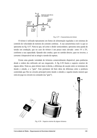 Universidade do Minho – Departamento de Electrónica Industrial 118
Tensão de
ruptura
inversa
Tensão de
ruptura
directa
Corrente
de fugas
inversa
Corrente
de fugas
directa
Queda de tensão directa
(em condução)
IA
VF
Fig. 4.37 – Característica do tirístor
O tirístor é utilizado tipicamente em fontes de alimentação reguladas e em sistemas de
controlo de velocidade de motores de corrente contínua. A sua característica real é a que se
apresenta na fig. 4.37. Note-se que, tal como o díodo semicondutor, apresenta uma queda de
tensão em condução, que no caso do tirístor é um pouco mais elevada – entre 1V e 2V,
conforme a sua capacidade. Quando não conduz, quer no sentido directo, quer no inverso, a
corrente é desprezável até se atingir a tensão de ruptura.
Existe uma grande variedade de tirístores comercialmente disponível, para potências
desde a ordem dos miliwatts até aos megawatts. A fig. 4.38 ilustra o aspecto exterior de
alguns deles. Note-se, para tirístor mais à direita, a diferença de secção entre os terminais do
ânodo e cátodo, e a "gate". Este pormenor dá bem ideia da diferença entre a potência
controlada que flui no circuito principal (entre ânodo e cátodo), e aquela (muito menor) que
está em jogo no circuito no comando (na "gate").
Fig. 4.38 – Aspecto exterior de alguns tirístores
 