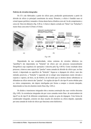 Universidade do Minho – Departamento de Electrónica Industrial 123
Fabrico de circuitos integrados
Os CI´s são fabricados a partir do silício puro, produzido quimicamente a partir do
dióxido de silício (o principal constituinte da areia). Primeiro, o silício é fundido num só
cristal (quase perfeito), tomando a forma duma barra cilíndrica com até 1m de comprimento e
cerca de 10cm de diâmetro (fig. 4.48 a). A barra é depois cortada em "fatias" (ou "bolachas")
muito finas com entre 0.25mm e 0.5mm.
ligações de
alumínio
"photoresist" ( um plástico líquido que
depois de endurecer e exposto a
ultravioletas é resistente a ácidos)
óxido
ultravioletas
"bolacha" de
silício
fotomáscara
(com partes
opacas para
os ultravioletas)
óxido
silício dopado
revelador remove
"photoresist" não-endurecido
remoção do óxido por
ataque com ácido
remoção do
"photoresist"
"janelas"
(a) (b) (c)
Fig. 4.48
Dependendo da sua complexidade, várias centenas de circuitos idênticos (as
"pastilhas") são depositados na "bolacha" de silício por um processo (essencialmente
fotográfico) cuja sequência de operações é descrita pela fig. 4.48 b). Como resultado deste
processo, criam-se uma espécie de "janelas" numa camada de dióxido de silício que, na fase
inicial, é depositada na superfície da "bolacha". Segue-se a dopagem do silício: num dos
métodos possíveis, a "bolacha" é aquecida até se atingir uma temperatura muito elevada e
exposta a vapores, de boro, ou de fósforo, de tal modo que os átomos destas substâncias se
difundem no silício através das "janelas". As regiões do tipo-P e do tipo-N assim obtidas para
os vários componentes, são depois interligadas por forma a compor o circuito desejado,
depositando-se tiras de alumínio muito finas (fig. 4.48 c).
Os díodos e transístores integrados têm a mesma construção das suas versões discretas
(fig. 4.49). As resistências integradas são por vezes camadas muito finas de semicondutor do
tipo-P ou do tipo-N de diferente comprimento, secção ou grau de dopagem. Uma forma de
condensador integrado, consiste em duas secções de alumínio ou silício dopado, separadas
por uma camada de óxido de silício que funciona como dieléctrico.
 