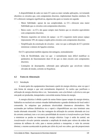 Universidade do Minho – Departamento de Electrónica Industrial 125
A disponibilidade de cada vez mais CI´s para as mais variadas aplicações, vai tornando
obsoletos os circuitos que, com componentes discretos, implementam funções similares. Os
CI´s oferecem vantagens significativas, algumas das quais se resume em seguida:
– Maior fiabilidade – apesar da sua complexidade, os CI´s oferecem uma maior
fiabilidade que os circuitos com componentes discretos;
– Baixo custo – os CI´s são quase sempre mais baratos que os circuitos equivalentes
com componentes discretos;
– Menores requisitos em termos de espaço – os CI´s requerem muito pouco espaço
(tipicamente 10% do espaço exigido pelos circuitos com componentes discretos;
– Simplificação da construção de circuitos – uma vez que a utilização de CI´s permite
minimizar o número de ligações externas.
Os CI´s apresentam também algumas desvantagens, nomeadamente:
– Falta de flexibilidade, uma vez que é normalmente mais difícil modificar os
parâmetros de funcionamento dum CI do que os dum circuito com componentes
discretos;
– Limitações de desempenho, sobretudo para aplicações que envolvem valores
elevados de tensão, corrente ou frequência.
4.2 Fontes de Alimentação
4.2.1 Introdução
A maior parte dos equipamentos funcionam a partir de energia eléctrica, uma vez que é
esta forma de energia a que está normalmente disponível. As razões que justificam a
utilização de energia eléctrica têm a ver, basicamente, com a facilidade e eficiência com que
esta pode ser produzida, transportada e convertida noutras formas de energia.
A energia eléctrica é obtida a partir de outras fontes (quase sempre de energia térmica,
hidráulica ou nuclear) em centrais situadas habitualmente a grandes distâncias do local onde é
consumida. As máquinas que produzem electricidade chamam-se alternadores. São
accionadas por turbinas (hidráulicas ou a vapor) e disponibilizam aos seus terminais uma
tensão alternada sinusoidal. Uma das vantagens da utilização de corrente alternada em (vez
de corrente contínua), tem a ver com a possibilidade de recorrer a transformadores por forma
a minimizar as perdas no transporte da energia eléctrica. Logo à saída da central, um
transformador elevador permite aumentar a amplitude da tensão para valores da ordem das
centenas de milhares de volts; para a mesma potência a transportar, o valor da corrente
diminui, o mesmo acontecendo às perdas por efeito de joule nos cabos, que são proporcionais
 