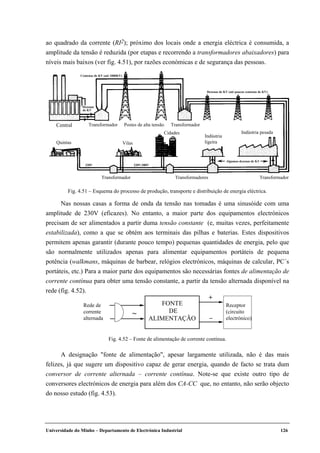 Universidade do Minho – Departamento de Electrónica Industrial 126
ao quadrado da corrente (RI2); próximo dos locais onde a energia eléctrica é consumida, a
amplitude da tensão é reduzida (por etapas e recorrendo a transformadores abaixadores) para
níveis mais baixos (ver fig. 4.51), por razões económicas e de segurança das pessoas.
Central Transformador Postes de alta tensão Transformador
TransformadorTransformadoresTransformador
Quintas Vilas
Cidades
Indústria
ligeira
Indústria pesada
220V 220V/380V
Algumas dezenas de KV
Centenas de KV (até 1000KV)
Dezenas
de KV
Dezenas de KV (até poucas centenas de KV)
Fig. 4.51 – Esquema do processo de produção, transporte e distribuição de energia eléctrica.
Nas nossas casas a forma de onda da tensão nas tomadas é uma sinusóide com uma
amplitude de 230V (eficazes). No entanto, a maior parte dos equipamentos electrónicos
precisam de ser alimentados a partir duma tensão constante (e, muitas vezes, perfeitamente
estabilizada), como a que se obtém aos terminais das pilhas e baterias. Estes dispositivos
permitem apenas garantir (durante pouco tempo) pequenas quantidades de energia, pelo que
são normalmente utilizados apenas para alimentar equipamentos portáteis de pequena
potência (walkmans, máquinas de barbear, relógios electrónicos, máquinas de calcular, PC´s
portáteis, etc.) Para a maior parte dos equipamentos são necessárias fontes de alimentação de
corrente contínua para obter uma tensão constante, a partir da tensão alternada disponível na
rede (fig. 4.52).
A designação "fonte de alimentação", apesar largamente utilizada, não é das mais
felizes, já que sugere um dispositivo capaz de gerar energia, quando de facto se trata dum
conversor de corrente alternada – corrente contínua. Note-se que existe outro tipo de
conversores electrónicos de energia para além dos CA-CC que, no entanto, não serão objecto
do nosso estudo (fig. 4.53).
FONTE
DE
ALIMENTAÇÃO
Rede de
corrente
alternada
Receptor
(circuito
electrónico)
~
+
–
Fig. 4.52 – Fonte de alimentação de corrente contínua.
 
