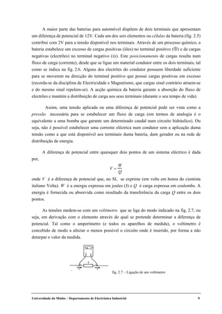 Universidade do Minho – Departamento de Electrónica Industrial 9
A maior parte das baterias para automóvel dispõem de dois terminais que apresentam
um diferença de potencial de 12V. Cada um dos seis elementos ou células da bateria (fig. 2.5)
contribui com 2V para a tensão disponível nos terminais. Através de um processo químico, a
bateria estabelece um excesso de cargas positivas (iões) no terminal positivo (⊕) e de cargas
negativas (electrões) no terminal negativo ( ). Este posicionamento de cargas resulta num
fluxo de carga (corrente), desde que se ligue um material condutor entre os dois terminais, tal
como se indica na fig. 2.6. Alguns dos electrões do condutor possuem liberdade suficiente
para se moverem na direcção do terminal positivo que possui cargas positivas em excesso
(recorda-se da disciplina de Electricidade e Magnetismo, que cargas sinal contrário atraem-se
e do mesmo sinal repelem-se). A acção química da bateria garante a absorção do fluxo de
electrões e mantém a distribuição de carga aos seus terminais (durante o seu tempo de vida).
Assim, uma tensão aplicada ou uma diferença de potencial pode ser vista como a
pressão necessária para se estabelecer um fluxo de carga (em termos de analogia é o
equivalente a uma bomba que garante um determinado caudal num circuito hidráulico). Ou
seja, não é possível estabelecer uma corrente eléctrica num condutor sem a aplicação duma
tensão como a que está disponível aos terminais duma bateria, dum gerador ou na rede de
distribuição de energia.
A diferença de potencial entre quaisquer dois pontos de um sistema eléctrico é dada
por,
V =
W
Q
onde V é a diferença de potencial que, no SI, se exprime (em volts em honra do cientista
italiano Volta). W é a energia expressa em joules (J) e Q é carga expressa em coulombs. A
energia é fornecida ou absorvida como resultado da transferência da carga Q entre os dois
pontos.
As tensões medem-se com um voltímetro que se liga do modo indicado na fig. 2.7, ou
seja, em derivação com o elemento através do qual se pretende determinar a diferença de
potencial. Tal como o amperímetro (e todos os aparelhos de medida), o voltímetro é
concebido de modo a afectar o menos possível o circuito onde é inserido, por forma a não
deturpar o valor da medida.
fig. 2.7 – Ligação de um voltímetro
 