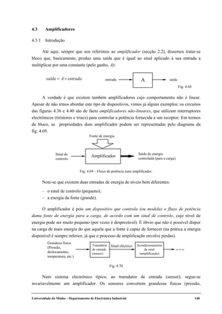 Universidade do Minho – Departamento de Electrónica Industrial 140
4.3 Amplificadores
4.3.1 Introdução
Até aqui, sempre que nos referimos ao amplificador (secção 2.2), dissemos tratar-se
bloco que, basicamente, produz uma saída que é igual ao sinal aplicado à sua entrada a
multiplicar por uma constante (pelo ganho, A):
saída = A× entrada entrada A saída
Fig. 4.68
A verdade é que existem também amplificadores cujo comportamento não é linear.
Apesar de não irmos abordar este tipo de dispositivos, vimos já alguns exemplos: os circuitos
das figuras 4.36 e 4.40 são de facto amplificadores não-lineares, que utilizam interruptores
electrónicos (tirístores e triacs) para controlar a potência fornecida a um receptor. Em termos
de bloco, as propriedades dum amplificador podem ser representadas pelo diagrama da
fig. 4.69.
Sinal de
controlo
Saída de energia
controlada (para a carga)
Amplificador
Fonte de energia
Fig. 4.69 – Fluxo de potência num amplificador.
Note-se que existem duas entradas de energia de níveis bem diferentes:
– o sinal de controlo (pequeno);
– a energia da fonte (grande).
O amplificador é pois um dispositivo que controla (ou modela) o fluxo de potência
duma fonte de energia para a carga, de acordo com um sinal de controlo, cujo nível de
energia pode ser muito pequeno (por vezes é desprezável). É óbvio que não é possível dispor
na carga de mais energia do que aquela que a fonte é capaz de fornecer (na prática a energia
disponível é sempre inferior, já que o processo de amplificação envolve perdas).
Grandeza física
(Pressão,
deslocamento,
temperatura, etc.)
Sinal eléctricoTransdutor
de entrada
(sensor)
Acondicionamento
de sinal
(amplificação)
Fig. 4.70
Num sistema electrónico típico, ao transdutor de entrada (sensor), segue-se
invariavelmente um amplificador. Os sensores convertem grandezas físicas (pressão,
 