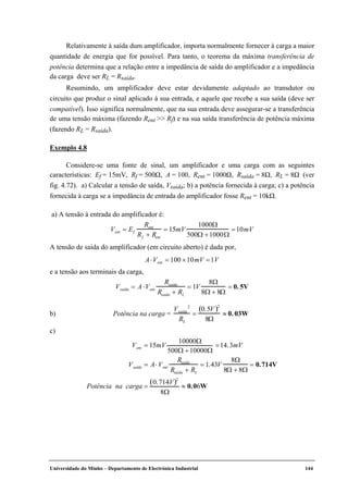Universidade do Minho – Departamento de Electrónica Industrial 144
Relativamente à saída dum amplificador, importa normalmente fornecer à carga a maior
quantidade de energia que for possível. Para tanto, o teorema da máxima transferência de
potência determina que a relação entre a impedância de saída do amplificador e a impedância
da carga deve ser RL = Rsaída.
Resumindo, um amplificador deve estar devidamente adaptado ao transdutor ou
circuito que produz o sinal aplicado à sua entrada, e aquele que recebe a sua saída (deve ser
compatível). Isso significa normalmente, que na sua entrada deve assegurar-se a transferência
de uma tensão máxima (fazendo Rent >> Rf) e na sua saída transferência de potência máxima
(fazendo RL = Rsaída).
Exemplo 4.8
Considere-se uma fonte de sinal, um amplificador e uma carga com as seguintes
características: Ef = 15mV, Rf = 500Ω, A = 100, Rent = 1000Ω, Rsaída = 8Ω, RL = 8Ω (ver
fig. 4.72). a) Calcular a tensão de saída, Vsaída; b) a potência fornecida à carga; c) a potência
fornecida à carga se a impedância de entrada do amplificador fosse Rent = 10kΩ.
a) A tensão à entrada do amplificador é:
Vent = Ef
Rent
Rf + Rent
= 15mV
1000Ω
500Ω +1000Ω
=10mV
A tensão de saída do amplificador (em circuito aberto) é dada por,
A⋅Vent = 100 ×10mV =1V
e a tensão aos terminais da carga,
Vsaída = A⋅Vent
Rsaída
Rsaída + RL
= 1V
8Ω
8Ω + 8Ω
= 0. 5V
b) Potência na carga =
Vsaída
2
RL
=
0.5V( )2
8Ω
≈ 0. 03W
c)
Vent = 15mV
10000Ω
500Ω +10000Ω
=14.3mV
Vsaída = A⋅ Vent
Rsaída
Rsaída + RL
= 1.43V
8Ω
8Ω + 8Ω
= 0.714V
Potência na carga =
0.714V( )2
8Ω
≈ 0.06W
 