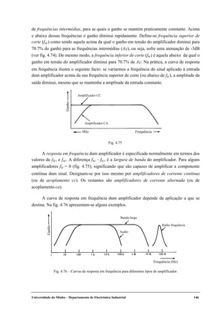 Universidade do Minho – Departamento de Electrónica Industrial 146
de frequências intermédias, para as quais o ganho se mantém praticamente constante. Acima
e abaixo dessas frequências o ganho diminui rapidamente. Define-se frequência superior de
corte (fsc) como sendo aquela acima da qual o ganho em tensão do amplificador diminui para
70.7% do ganho para as frequências intermédias (AV), ou seja, sofre uma atenuação de -3dB
(ver fig. 4.74). Do mesmo modo, a frequência inferior de corte (fic) é aquela abaixo da qual o
ganho em tensão do amplificador diminui para 70.7% de AV. Na prática, a curva de resposta
em frequência ilustra o seguinte facto: se variarmos a frequência do sinal aplicado à entrada
dum amplificador acima da sua frequência superior de corte (ou abaixo de fic), a amplitude da
saída diminui, mesmo que se mantenha a amplitude da entrada constante.
Ganho
Frequência
Amplificador CC
Amplificador CA
0Hz
Fig. 4.75
A resposta em frequência dum amplificador é especificada normalmente em termos dos
valores de fic, e fsc. A diferença fsc – fic, é a largura de banda do amplificador. Para alguns
amplificadores fic = 0 (fig. 4.75), significando que são capazes de amplificar a componente
contínua dum sinal. Designam-se por isso mesmo por amplificadores de corrente contínua
(ou de acoplamento cc). Os restantes são amplificadores de corrente alternada (ou de
acoplamento ca).
A curva de resposta em frequência dum amplificador depende da aplicação a que se
destina. Na fig. 4.76 apresentam-se alguns exemplos.
Ganho
Frequência (Hz)
Banda-larga
Rádio frequência
Audio
Fig. 4.76 – Curvas de resposta em frequência para diferentes tipos de amplificador.
 