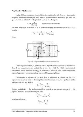 Universidade do Minho – Departamento de Electrónica Industrial 152
Amplificador Não-Inversor
Na fig. 4.80 apresenta-se o circuito básico do Amplificador Não-Inversor. A expressão
do ganho em tensão da montagem pode obter-se facilmente tendo em atenção que, uma vez
que a corrente na entrada "–" é desprezável, a tensão V1 é dada por,
V1 = V2
R1
R1 + R2
(regra do divisor de tensão)
Por outro lado, como as entradas "+" e "-" estão virtualmente ao mesmo potencial, V1 = Vent,
ou seja,
Vent = V2
R1
R1 + R2
= Vsaída
R1
R1 + R2
Logo,
Vent
Vsaída
+
–
RL
R1
R2
V1 V2
≈ 0A
∼
Fig. 4.80 – Amplificador Não-Inversor: circuito básico.
Como se pode constatar, o ganho em tensão depende apenas do valor das resistências
R1 e R2 e é sempre superior à unidade. Se, p. ex., R1 = 1kΩ, R2 = 10kΩ e aplicarmos à
entrada uma tensão sinusoidal de 1Vp-p de amplitude, a tensão de saída é uma sinusóide da
mesma frequência e com a mesma fase, mas com 11Vp-p de amplitude.
Confrontando o circuito da fig. 4.80 com o diagrama de blocos da fig. 4.78,
rapidamente se conclui tratar-se dum amplificador realimentado, onde A é o ganho em malha
aberta do amp. op. (fig. 4.81), e
B =
Vreal
Vsaída
=
R1
R1 + R2
Como a condição BA >> 1 é facilmente satisfeita (recorda-se que para um amp. op. A → ∞),
o ganho em malha fechada da montagem vem
Vsaída
Vent
=
A
1+ A⋅ B
≈
1
B
ou seja, confirma-se
Vsaída
Vent
=
R1 + R2
R1
 