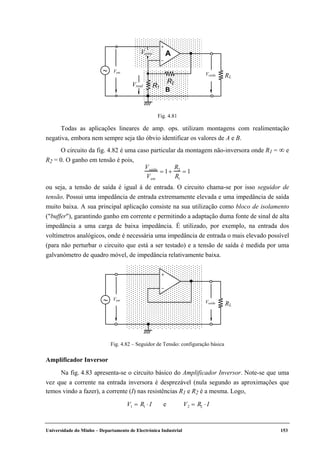 Universidade do Minho – Departamento de Electrónica Industrial 153
+
–
RL
R1
R2
A
B
∼
Verro
Vreal
Vent
Vsaída
Fig. 4.81
Todas as aplicações lineares de amp. ops. utilizam montagens com realimentação
negativa, embora nem sempre seja tão óbvio identificar os valores de A e B.
O circuito da fig. 4.82 é uma caso particular da montagem não-inversora onde R1 = ∞ e
R2 = 0. O ganho em tensão é pois,
Vsaída
Vent
= 1+
R2
R1
= 1
ou seja, a tensão de saída é igual à de entrada. O circuito chama-se por isso seguidor de
tensão. Possui uma impedância de entrada extremamente elevada e uma impedância de saída
muito baixa. A sua principal aplicação consiste na sua utilização como bloco de isolamento
("buffer"), garantindo ganho em corrente e permitindo a adaptação duma fonte de sinal de alta
impedância a uma carga de baixa impedância. É utilizado, por exemplo, na entrada dos
voltímetros analógicos, onde é necessária uma impedância de entrada o mais elevado possível
(para não perturbar o circuito que está a ser testado) e a tensão de saída é medida por uma
galvanómetro de quadro móvel, de impedância relativamente baixa.
+
–
RL
∼ Vsaída
Vent
Fig. 4.82 – Seguidor de Tensão: configuração básica
Amplificador Inversor
Na fig. 4.83 apresenta-se o circuito básico do Amplificador Inversor. Note-se que uma
vez que a corrente na entrada inversora é desprezável (nula segundo as aproximações que
temos vindo a fazer), a corrente (I) nas resistências R1 e R2 é a mesma. Logo,
V1 = R1 ⋅ I e V2 = R2 ⋅ I
 