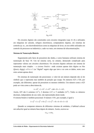 Universidade do Minho – Departamento de Electrónica Industrial 159
Os circuitos digitais são construídos com circuitos integrados (cap. 4.1.4) e utilizados
em máquinas de calcular, relógios electrónicos, computadores digitais, em sistemas de
controlo (p. ex., em electrodomésticos como as máquinas de lavar, ou nos robôs utilizados em
controlo de processos na indústria) e, cada vez mais, em sistemas de telecomunicações.
Sistema de Numeração Binário
Seguramente pelo facto de possuírem dez dedos, o seres humanos utilizam sistema de
numeração de base 10. Um tal sistema seria, no entanto, demasiado complicado para
representar valores em circuitos electrónicos. Os circuitos digitais utilizam um sistema de
numeração mais simples – o sistema binário – onde existem apenas dois dígitos ou bits
(binary digits): o 0 e o 1 (se "digital" sugere algo que tem a ver com os dedos, neste caso
estes seriam apenas dois).
Os sistemas de numeração são posicionais: o valor de um número depende não só do
símbolo que o representa mas também da posição que ocupa. Os números 625 e 526, por
exemplo, são diferentes, apesar de possuírem os mesmos símbolos. Um número como o 625
pode ser visto como a abreviatura de,
6 × 10
2
+ 2 × 10
1
+ 5 ×10
0
= 600 +20 + 5 = 625 .
Assim, 625 são 6 centenas (10
2
), 2 dezenas (10
1
) e 5 unidades (10
0
). Todos os números
decimais, independente do seu valor, são representados deste modo.
O sistema binário é também posicional. O número 1101, por exemplo, é igual a
1 × 2
3
+1 × 2
2
+ 0 × 2
1
+1× 2
0
= 8 + 4 + 0 +1 = 13
Quando se comparam números de diferentes sistemas de unidades, é habitual colocar
um subscrito igual ao número base depois do número. Assim, escreve-se
1310 =11012
Fig. 4.93
Vent ou V saída
LIGADO (1)
FECHADO (1)
ALTO (1)
BAIXO (0)
tempo
tempo
ABERTO (1)
DESLIGADO (1)
Vent ou V saída
DESLIGADO (0)
ABERTO (0)
 