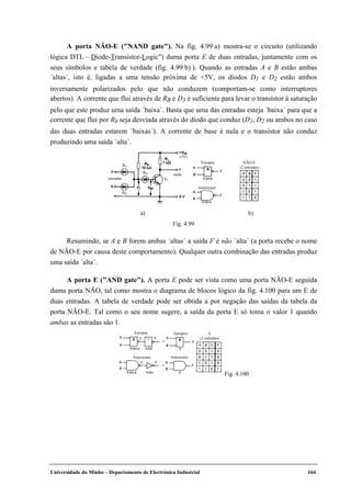 Universidade do Minho – Departamento de Electrónica Industrial 164
A porta NÃO-E ("NAND gate"). Na fig. 4.99 a) mostra-se o circuito (utilizando
lógica DTL – Diode-Transistor-Logic") duma porta E de duas entradas, juntamente com os
seus símbolos e tabela de verdade (fig. 4.99 b) ). Quando as entradas A e B estão ambas
´altas´, isto é, ligadas a uma tensão próxima de +5V, os díodos D1 e D2 estão ambos
inversamente polarizados pelo que não conduzem (comportam-se como interruptores
abertos). A corrente que flui através de RB e D3 é suficiente para levar o transístor à saturação
pelo que este produz uma saída ´baixa´. Basta que uma das entradas esteja ´baixa´ para que a
corrente que flui por Rb seja desviada através do díodo que conduz (D1, D2 ou ambos no caso
das duas entradas estarem ´baixas´). A corrente de base é nula e o transístor não conduz
produzindo uma saída ´alta´.
entradas
saída
(5V)
NÃO-E
(2 entradas)
NÃO-E
Americano
Europeu
NÃO-E
a) b)
Fig. 4.99
Resumindo, se A e B forem ambas ´altas´ a saída F é não ´alta´ (a porta recebe o nome
de NÃO-E por causa deste comportamento). Qualquer outra combinação das entradas produz
uma saída ´alta´.
A porta E ("AND gate"). A porta E pode ser vista como uma porta NÃO-E seguida
duma porta NÃO, tal como mostra o diagrama de blocos lógico da fig. 4.100 para um E de
duas entradas. A tabela de verdade pode ser obtida a por negação das saídas da tabela da
porta NÃO-E. Tal como o seu nome sugere, a saída da porta E só toma o valor 1 quando
ambas as entradas são 1.
NÃONÃO-E
Europeu E
(2 entradas)
E
Europeu
NÃONÃO-E E
Americano Americano
Fig. 4.100
 