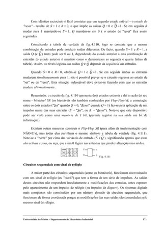 Universidade do Minho – Departamento de Electrónica Industrial 171
Com idêntico raciocínio é fácil constatar que um segundo estado estável – o estado de
"reset" – resulta de S = 1 e R = 0, o que impõe as saídas Q = 0 e Q =1. Se em seguida R
mudar para 1 mantendo-se S = 1, Q mantém-se em 0 ( o estado de "reset" fica assim
registado).
Consultando a tabela de verdade da fig. 4.110, logo se constata que a mesma
combinação de entradas pode produzir saídas diferentes. De facto, quando S = 1 e R = 1, a
saída Q (e Q) tanto pode ser 0 ou 1, dependendo do estado anterior a esta combinação de
entradas (o estado anterior é mantido como o demonstram as segunda e quarta linhas da
tabela). Assim, os níveis lógicos das saídas Q e Q depende da sequência das entradas.
Quando S = 0 e R = 0, obtém-se Q = 1 e Q =1. Se em seguida ambas as entradas
mudarem simultaneamente para 1, não é possível prever se o circuito regressa ao estado de
"set" ou de "reset". Esta situação indesejável deve evitar-se fazendo com que as entradas
mudem alternadamente.
Resumindo: o circuito da fig. 4.110 apresenta dois estados estáveis e daí a razão do seu
nome – biestável SR (os biestáveis são também conhecidos por Flop-Flop´s); a comutação
entre os dois estados ("Set" quando Q = 0, "Reset" quando Q = 1) faz-se pela aplicação de um
impulso numa das suas entradas (S – "Set", ou R – "Reset"). Note-se que este dispositivo
pode ser visto como uma memória de 1 bit, (permite registar na sua saída um bit de
informação).
Existem outras maneiras construir o Flip-Flop SR (para além da implementação com
NÃO-E´s), mas todas elas partilham o mesmo símbolo e tabela de verdade (fig. 4.111).
Note-se a "barra" por cima das variáveis de entrada (S e Q ), significando apenas que estas
são activas a zero, ou seja, que é um 0 lógico nas entradas que produz alterações nas saídas.
Circuitos sequenciais com sinal de relógio
A maior parte dos circuitos sequenciais (como os biestáveis), funcionam sincronizados
com um sinal de relógio (ou "clock") que tem a forma de um série de impulsos. As saídas
destes circuitos não respondem imediatamente a modificações das entradas, antes esperam
pelo aparecimento de um impulso de relógio (ou impulso de disparo). Os sistemas digitais
mais complexos são constituídos por um número elevado de circuitos sequenciais, que
funcionam de forma coordenada porque as modificações das suas saídas são comandadas pelo
mesmo sinal de relógio.
Estado
"set"
"reset"
0 1
1 0
Fig. 4.111
 