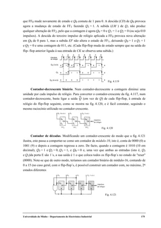 Universidade do Minho – Departamento de Electrónica Industrial 175
que FF0 mude novamente de estado e Q0 comuta de 1 para 0. A descida (CD) de Q0 provoca
agora a mudança de estado de FF1 fazendo Q1 = 1. A subida (LM ) de Q1 não produz
qualquer alteração de FF2, pelo que a contagem é agora Q0 = 0 e Q1 = 1 e Q2 = 0 (ou seja 010
impulsos). A descida do terceiro impulso de relógio aplicada a FF0 provoca nova alteração
em Q0 de 0 para 1, mas a subida EF não altera o estado de FF1, deixando Q0 = 1 e Q1 = 1
e Q2 = 0 e uma contagem de 011, etc. (Cada flip-flop muda de estado sempre que na saída do
flip- flop anterior ligada à sua entrada de CK se observa uma subida.)
Contador-decrescente binário. Num contador-decrescente a contagem diminui uma
unidade por cada impulso de relógio. Para converter o contador-crescente da fig. 4.117, num
contador-decrescente, basta ligar a saída Q (em vez de Q) de cada flip-flop, à entrada de
relógio do flip-flop seguinte, como se mostra na fig. 4.120, e é fácil constatar, seguindo o
mesmo raciocínio utilizado no contador-crescente.
Contador de décadas. Modificando um contador-crescente do modo que a fig. 4.121
ilustra, este passa a comportar-se como um contador de módulo-10, isto é, conta de 0000 (0) a
1001 (9) e depois a contagem regressa a zero. De facto, quando a contagem é 1010 (10 em
decimal), Q3 = 1 e Q2 = 0, Q1 = 1, e Q0 = 0 e, uma vez que ambas as entradas (isto é, Q3
e Q1)da porta E são 1´s, a sua saída é 1 o que coloca todos os flip-flop´s no estado de "reset"
(0000). Note-se que de outro modo, teríamos um contador binário de módulo-16, contando de
0 a 15 (no caso geral, com n flip-flop´s, é possível construir um contador com, no máximo, 2n
estados diferentes
impulsos
de relógio
Fig. 4.121
1 2 3 4 5 6 7 8
1
0
0
0
1
0
1
1
0
0
0
1
1
0
1
0
1
1
1
1
1
0
0
0
0
0
0
impulsos
de relógio
Q0 (l.s.b)
Q1
Q2 (m.s.b)
A
B
C
D
F
E
M
L
a
b
c
d
e
f
Fig. 4.119
impulsos
de relógio
Fig. 4.120
 