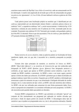 Universidade do Minho – Departamento de Electrónica Industrial 177
consistem numa matriz de flip-flop´s´(ou células de memória), cada um armazenando um bit
de informação. A matriz está organizada de tal modo que os bits são armazenados em grupos
ou palavras de, tipicamente 1, 4, 8 ou 16 bits. (O mais habitual é utilizar-se palavras de 8 bits
ou bytes).
Cada palavra possui uma localização própria na memória que é identificada por um
endereço representado por um determinado número binário: a primeira palavra situa-se no
endereço "zero", a segunda no endereço "um", e assim sucessivamente. A tabela da fig. 4.124
representa a estrutura de uma memória com 32 palavras de 4 bits, mostrando parte do seu
conteúdo. Na posição com endereço 01110 (7 decimal), por exemplo, está guardada a palavra
de 4 bits 0011 (3 decimal). Note-se que são necessários 5 bits de endereço, para identificar 32
(25) posições distintas (de 00000 até 11111).
Endereço Dados
Decimal Binário Binário Decimal
0 0 0 0 0
0 0 0 0 1
0 0 0 1 0
0 0 0 1 1
1 1 1 1 0
1 1 1 1 1
30
31
Fig. 4.124
Numa memória de acesso aleatório, todas as palavras podem ser localizadas de forma
igualmente rápida, uma vez que não é necessário ler a memória começando na posição
"zero".
Existem dois tipos principais de memória: as memórias de leitura ou ROM´s
(ROM - "Read Only Memory", e as memórias de leitura/escrita que são conhecidas pela
designação de RAM´s (RAM – Random Access Memory) Esta designação presta-se a
confusões, já que sugere que apenas as RAM´s permitem acesso aleatório, o que não é
verdade (as ROM´s também o permitem). As ROM´s, como o seu nome sugere, permite
apenas a leitura dos dados que armazena. Já as RAM´s permitem que os dados localizados em
qualquer endereço sejam lidos ou escritos. Enquanto que as RAM´s perdem a informação que
armazenam a partir do momento em que a sua alimentação é desligada (deixando de receber
energia), isto é, é uma memória do tipo volátil, as ROM´s não (são memórias não-voláteis).
As ROM´s são por isso utilizadas para armazenar de uma forma permanente dados fixos,
como os programas de computador e as constantes utilizadas por esses programas. As RAM´s
são necessárias para guardar dados que podem ser alterados.
Existem ROM´s programáveis ou PROM´s que permitem ao utilizador "gravar" um
conjunto de bits (normalmente um programa) por aplicação de tensões elevadas que
provocam a fusão de alguns pontos do circuito da ROM. A desvantagem deste tipo de
memória é que só podem ser programadas uma vez, isto é, não permitem alterações. Quando
 