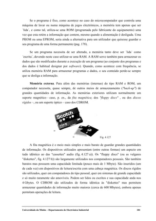 Universidade do Minho – Departamento de Electrónica Industrial 181
Se o programa é fixo, como acontece no caso do microcomputador que controla uma
máquina de lavar ou numa máquina de jogos electrónicos, a memória tem apenas que ser
´lida´, e como tal, utiliza-se uma ROM (programada pelo fabricante do equipamento) uma
vez que esta retém a informação que contem, mesmo quando a alimentação é desligada. Uma
PROM ou uma EPROM, seria ainda a alternativa para um utilizador que quisesse guardar o
seu programa de uma forma permanente (pag. 178).
Se um programa necessita de ser alterado, a memória tanto deve ser ´lida´ como
´escrita´, devendo neste caso utilizar-se uma RAM. A RAM serve também para armazenar os
dados que são modificados durante a execução de um programa (ao conjunto dos programas e
dos dados é habitual designar por software). Quando, como acontece com frequência, se
utiliza memória RAM para armazenar programas e dados, o seu conteúdo perde-se sempre
que se desliga a informação.
Memória externa. Para além das memórias (internas) do tipo RAM e ROM, um
computador necessita, quase sempre, de outros meios de armazenamento ("back-up") de
grandes quantidades de informação. As memórias exteriores utilizam normalmente um
suporte magnético – caso, p. ex., da fita magnética; dos "floppy discs" , ou dos discos
rígidos –, ou um suporte óptico – caso dos CDROM.
A fita magnética é o meio mais simples e mais barato de guardar grandes quantidades
de informação. Os dispositivos utilizados apresentam (entre outras formas) um aspecto em
tudo idêntico ao das "cassettes" audio (fig. 4.127 a)). Os "floppy discs" (ou as vulgares
"diskettes", fig. 4.127 b)) são largamente utilizados nos computadores pessoais. São também
baratos mas possuem uma capacidade limitada (pouco mais de 1 Mbyte). São inseridos (um
de cada vez) em dispositivos de leitura/escrita com uma cabeça magnética. Os discos rígidos
são utilizados, quer em computadores do tipo pessoal, quer em sistemas de grande capacidade
e só muito raramente são amovíveis. Podem ser lidos ou escritos e sua capacidade anda nos
4 Gbytes. O CDROM são utilizados de forma idêntica às "diskettes" mas permitem
armazenar quantidades de informação muito maiores (cerca de 600 Mbytes), embora apenas
permitam operações de leitura.
Fig. 4.127
 