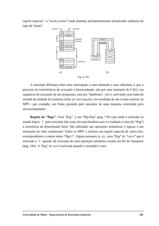 Universidade do Minho – Departamento de Electrónica Industrial 188
registo especial – o "stack pointer" onde mantém, permanentemente actualizado, endereço do
topo da "stack".
"program
counter"
CALL
RETURN
"stack"
20
1 …
programa
principal
subrotina
instruçãoendereço
2 …
3 JUMP 15
15 …
…
…
CALL 56
…
…
……
……
17
18
19
20
21
56 …
…
…
RETURN
57
90
91
……
……
a) b)
Fig. 4.130
A principal diferença entre uma interrupção e uma chamada a uma subrotina, é que o
processo de transferência de execução é desencadeado, não por uma instrução de CALL (na
sequência da execução de um programa), mas por "hardware", isto é, activando uma linha de
entrada da unidade de controlo (linha de interrupção), em resultado de um evento exterior ao
MPU – por exemplo, um botão premido pelo operador de uma máquina controlada pelo
microcomputador.
Registo de "flags". Uma "flag" é um "flip-flop" (pag. 170) cuja saída é colocada no
estado lógico ´1´ para assinalar (tal como faz uma bandeira que é a tradução à letra de "flag")
a ocorrência de determinado facto. São utilizadas nas operações aritméticas e lógicas e nas
instruções de salto condicional. Todos os MPU´s incluem um registo especial de vários bits,
correspondentes a outras tantas "flag´s". Alguns possuem, p. ex., uma "flag" de "carry" que é
colocada a ´1´ quando da execução de uma operação aritmética resulta um bit de transporte
(pag. 166). A "flag" de zero é activada quando o resultado é zero.
 