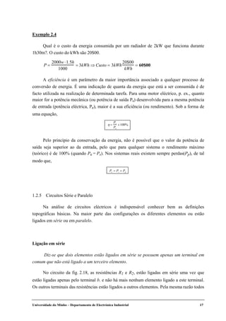 Universidade do Minho – Departamento de Electrónica Industrial 17
Exemplo 2.4
Qual é o custo da energia consumida por um radiador de 2kW que funciona durante
1h30m?. O custo do kWh são 20$00.
P =
2000w ⋅1.5h
1000
= 3kWh ⇒ Custo = 3kWh
20$00
kWh
= 60$00
A eficiência é um parâmetro da maior importância associado a qualquer processo de
conversão de energia. É uma indicação de quanta da energia que está a ser consumida é de
facto utilizada na realização de determinada tarefa. Para uma motor eléctrico, p. ex., quanto
maior for a potência mecânica (ou potência de saída Ps) desenvolvida para a mesma potência
de entrada (potência eléctrica, Pe), maior é a sua eficiência (ou rendimento). Sob a forma de
uma equação,
η =
Ps
Pe
×100%
Pelo princípio da conservação da energia, não é possível que o valor da potência de
saída seja superior ao da entrada, pelo que para qualquer sistema o rendimento máximo
(teórico) é de 100% (quando Pe = Ps). Nos sistemas reais existem sempre perdas(Pp), de tal
modo que,
Pe = Ps + Pp
1.2.5 Circuitos Série e Paralelo
Na análise de circuitos eléctricos é indispensável conhecer bem as definições
topográficas básicas. Na maior parte das configurações os diferentes elementos ou estão
ligados em série ou em paralelo.
Ligação em série
Diz-se que dois elementos estão ligados em série se possuem apenas um terminal em
comum que não está ligado a um terceiro elemento.
No circuito da fig. 2.18, as resistências R1 e R2, estão ligadas em série uma vez que
estão ligadas apenas pelo terminal b. e não há mais nenhum elemento ligado a este terminal.
Os outros terminais das resistências estão ligados a outros elementos. Pela mesma razão todos
 