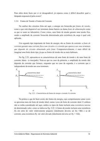 Universidade do Minho – Departamento de Electrónica Industrial 24
Para além deste facto por si só desagradável, já reparou como é difícil descobrir qual a
lâmpada responsável pela avaria?
1.2.6 Fontes de Tensão e Fontes de Corrente
Na análise dos circuitos feita até aqui, a energia era fornecida por fontes de tensão,
como a que está disponível aos terminais duma bateria ou duma fonte de alimentação como
as que se usam no laboratório. Como vimos, uma fonte de tensão garante uma tensão fixa,
sendo a amplitude da corrente fornecida determinada pela resistência da carga à qual está
aplicada.
Um segundo tipo importante de fonte de energia, são as fontes de corrente: a fonte de
corrente garante uma corrente fixa a um circuito e é a tensão que aparece aos seus terminais
que depende do circuito alimentado pela fonte. Compreensivelmente, é mais difícil de
imaginar uma fonte deste tipo, já que as fontes de tensão são as mais habituais.
Na fig. 2.21, apresenta-se as características de uma fonte de tensão e de uma fonte de
corrente ideais (a tracejado). Note-se que no caso da primeira, a amplitude da tensão não
depende da corrente que fornece, enquanto que no caso da segunda, é a corrente que é
independente da tensão aos seus terminais.
Na prática o que de facto existe são fontes de energia, cujo comportamento umas vezes
se aproxima mais da fonte de tensão ideal, outras vezes da fonte de corrente ideal. E embora
não se tenha considerado até aqui, ambos os tipos de fonte incluem uma resistência interna
de determinado valor, como se indica na fig. 2.22. A fontes de tensão incluem uma resistência
RS em série de valor relativamente pequeno (idealmente deveria ser RS = 0Ω) e as de
corrente, uma resistência RP de valor elevado (idealmente deveria ser RP = ∞Ω).
característica ideal
tV
I L
ES
característica ideal
L
I
I S
tV
a) b)
Fig. 2.21 – Características de fontes de energia: a) tensão; b) corrente
 