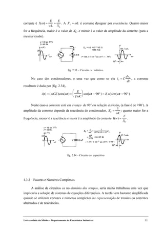 Universidade do Minho – Departamento de Electrónica Industrial 32
corrente é I(ω) =
E
wL
=
E
XL
. A XL = ωL é costume designar por reactância. Quanto maior
for a frequência, maior é o valor de XL, e menor é o valor da amplitude da corrente (para a
mesma tensão).
No caso dos condensadores, e uma vez que como se viu iC = C
dvC
dt
, a corrente
resultante é dada por (fig. 2.34),
i(t) = (ωCE)cos(ωt) =
E
1 ωC





 sen(ωt + 90°) = I(ω)sen(ωt + 90°)
Neste caso a corrente está em avanço de 90˚ em relação à tensão, (a fase é de +90˚). A
amplitude da corrente depende da reactância do condensador, XC =
1
ωC
: quanto maior for a
frequência, menor é a reactância e maior é a amplitude da corrente I(w) =
E
XC
.
1.3.2 Fasores e Números Complexos
A análise de circuitos ca no domínio dos tempos, seria muito trabalhosa uma vez que
implicaria a solução de sistemas de equações diferenciais. A tarefa vem bastante simplificada
quando se utilizam vectores e números complexos na representação de tensões ou correntes
alternadas e de reactâncias.
fig. 2.33 – Circuito ca indutivo.
fig. 2.34 – Circuito ca capacitivo
 