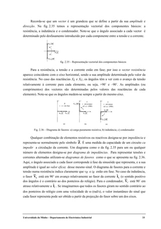 Universidade do Minho – Departamento de Electrónica Industrial 33
Recorda-se que um vector é um grandeza que se define a partir da sua amplitude e
direcção. Na fig. 2.35 temos a representação vectorial dos componentes básicos: a
resistência, a indutância e o condensador. Note-se que o ângulo associado a cada vector é
determinado pelo desfasamento introduzido por cada componente entre a tensão e a corrente.
Para a resistência, a tensão e a corrente estão em fase; por isso o vector resistência
aparece coincidente com o eixo horizontal, sendo a sua amplitude determinada pela valor da
resistência. No caso das reactâncias XL e XC, os ângulos têm a ver com o avanço da tensão
relativamente à corrente para cada elemento, ou seja, +90˚ e –90˚. As amplitudes (ou
comprimentos) dos vectores são determinadas pelos valores das reactâncias de cada
elemento). Note-se que os ângulos medem-se sempre a partir do mesmo eixo.
Qualquer combinação de elementos resistivos ou reactivos designa-se por impedância e
representa-se normalmente pelo símbolo Z. É uma medida da capacidade de um circuito ca
impedir a circulação da corrente. Um diagrama como o da fig. 2.35 para um ou qualquer
número de elementos designa-se por diagrama de impedâncias. Para representar tensões e
correntes alternadas utilizam-se diagramas de fasores como o que se apresenta na fig. 2.36.
Aqui, o ângulo associado a cada fasor corresponde à fase da sinusóide que representa, e a sua
amplitude é igual ao valor eficaz desse mesmo sinal. O diagrama de fasores para a corrente e
tensão numa resistência indica claramente que vR e iR estão em fase. No caso da indutância,
o fasor VL está em 90˚ em avanço relativamente ao fasor da corrente IL (o sentido positivo
dos ângulos é o contrário ao dos ponteiros do relógio). Para o condensador, VC está 90˚ em
atraso relativamente a IC . Se imaginarmos que todos os fasores giram no sentido contrário ao
dos ponteiros do relógio com uma velocidade de ω (rad/s), o valor instantâneo do sinal que
cada fasor representa pode ser obtido a partir da projecção do fasor sobre um dos eixos.
fig. 2.35 – Representação vectorial dos componentes básicos
R
v e i em fase
L
v em avanço
rel. a i (90Þ)
L
v em atraso
rel. a i (90Þ)
Fig. 2.36 – Diagrama de fasores: a) carga puramente resistiva; b) indutância; c) condensador
 