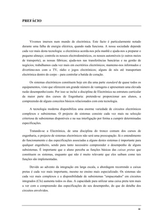iii
PREFÁCIO
Vivemos imersos num mundo de electrónica. Este facto é particularmente notado
durante uma falha de energia eléctrica, quando nada funciona. A nossa sociedade depende
cada vez mais desta tecnologia: a electrónica acorda-nos pela manhã e ajuda-nos a preparar o
pequeno almoço; controla os nossos electrodomésticos, os nossos automóveis (e outros meios
de transporte), as nossas fábricas; ajuda-nos nas transferências bancárias e na gestão de
negócios; trabalhamos cada vez mais em escritórios electrónicos; mantemo-nos informados e
divertimo-nos com a TV, rádio e jogos electrónicos; alguns de nós até transportam
electrónica dentro do corpo – para controlar a batida do coração.
Os sistemas electrónicos constituem hoje em dia uma parte standard de quase todos os
equipamentos, visto que oferecem um grande número de vantagens e apresentam uma elevada
razão desempenho/custo. Por isso se inclui a disciplina de Electrónica na estrutura curricular
da maior parte dos cursos de Engenharia: pretende-se proporcionar aos alunos, a
compreensão de alguns conceitos básicos relacionados com esta tecnologia.
A tecnologia moderna disponibiliza uma enorme variedade de circuitos electrónicos
complexos e subsistemas. O projecto de sistemas consiste cada vez mais na selecção
criteriosa de subsistemas disponíveis e na sua interligação por forma a cumprir determinadas
especificações.
Tratando-se a Electrónica, de uma disciplina do tronco comum dos cursos de
engenharia, o projecto de sistemas electrónicos não será uma preocupação. Já o entendimento
do funcionamento e das especificações associadas a alguns destes sistemas é importante para
qualquer engenheiro, sendo para tanto necessário compreender o desempenho de alguns
subsistemas. É importante que o aluno perceba as funções básicas das caixas pretas que
constituem os sistemas, enquanto que não é muito relevante que eles saibam como tais
funções são implementadas.
Devido ao advento da integração em larga escala, a abordagem recorrendo a caixas
pretas é cada vez mais importante, mesmo no ensino mais especializado. Os sistemas são
cada vez mais complexos e a disponibilidade de subsistemas "empacotados" em circuitos
integrados (CIs) aumenta todos os dias. A capacidade para utilizar uma caixa preta tem mais
a ver com a compreensão das especificações do seu desempenho, do que do detalhe dos
circuitos envolvidos.
 
