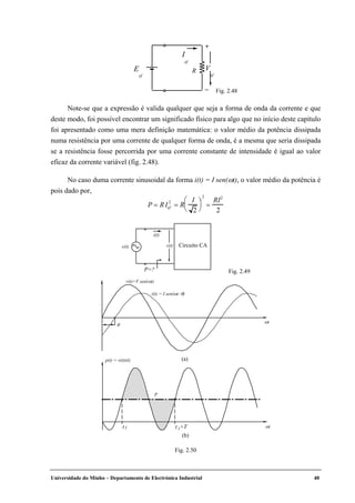 Universidade do Minho – Departamento de Electrónica Industrial 40
Note-se que a expressão é valida qualquer que seja a forma de onda da corrente e que
deste modo, foi possível encontrar um significado físico para algo que no início deste capítulo
foi apresentado como uma mera definição matemática: o valor médio da potência dissipada
numa resistência por uma corrente de qualquer forma de onda, é a mesma que seria dissipada
se a resistência fosse percorrida por uma corrente constante de intensidade é igual ao valor
eficaz da corrente variável (fig. 2.48).
No caso duma corrente sinusoidal da forma i(t) = I sen(ωt), o valor médio da potência é
pois dado por,
P = RIef
2
= R
I
2


 


2
=
RI2
2
Fig. 2.48
e(t)
i(t)
v(t)
P=?
Circuito CA
Fig. 2.49
θ
v(t)=V sen(ωt)
i(t) = I sen(ωt–θ)
ωt
(a)p(t) = v(t)i(t)
ωt
(b)
P
t1 t +T1
Fig. 2.50
R
–
V
ef
E
ef
I
ef
+
 