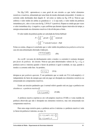 Universidade do Minho – Departamento de Electrónica Industrial 41
Na (fig. 2.49) apresenta-se o caso geral de um circuito ca que inclui elementos
resistivos e reactivos, alimentado por uma fonte de tensão alternada (sinusoidal). A tensão e a
corrente estão desfasadas dum ângulo θ, tal como se indica na fig. 2.50 a). Note-se que
embora o valor médio de ambas as grandezas (v e i) seja nulo, o valor médio da potência
instantânea p(t) , não o é (no caso da fig. 2.50 b) P é positivo). Repare-se ainda que por vezes
o valor instantâneo de p é negativo, o que confirma que durante alguns intervalos de tempo, a
energia armazenada nos elementos reactivos é devolvida para a fonte.
O valor médio da potência podia ser calculada da forma habitual:
P =
1
T
p(t)t1
t1 +T
∫ dt =
1
T
v(t)i(t)t1
t1 + T
∫ dt
=
1
T
V sen(ωt)t1
t1 +T
∫ I sen(ωt − θ)dt
Feitas as contas, chega-se à conclusão que o valor médio da potência (ou potência activa) no
caso de uma alimentação alternada é dada por,
P = Vef Ief cos(θ) (W)
Ao cos(θ) (co-seno do desfasamento entre a tensão e a corrente) é costume designar
por factor de potência do circuito. Note-se que para determinados valores de Vef e Ief, a
potência activa é máxima quando o factor de potência é igual à unidade, ou seja, quando a
tensão e a corrente estão fase. Ao produto,
S = Vef Ief
(VA)
designa-se por potência aparente. É um parâmetro que se mede em VA (volt-ampére) e é
independente do facto da energia que está em jogo ser dissipada nos elementos resistivos ou
armazenada nos componentes reactivos.
Existe um terceiro parâmetro que é normal referir quando está em jogo a potência nos
circuitos ac : a potência reactiva Q.
Q = Vef Ief sen(θ) (VAR)
A potência reactiva exprime-se em volt-ampéres reactivos (VAR) e é uma medida da
potência absorvida que não é dissipada nos elementos resistivos, mas sim armazenada nos
componentes reactivos.
Para uma carga resistiva pura, a potência activa é máxima e a potência reactiva é nula
(o factor de potência é máximo, ou seja, 1):
PR = VRIR cos(0º ) = RIR
2
=
VR
2
R
QR = VRIR sen(0º ) = 0
 