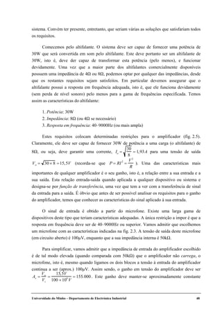 Universidade do Minho – Departamento de Electrónica Industrial 48
sistema. Convém ter presente, entretanto, que seriam várias as soluções que satisfariam todos
os requisitos.
Comecemos pelo altifalante. O sistema deve ser capaz de fornecer uma potência de
30W que será convertida em som pelo altifalante. Este deve portanto ser um altifalante de
30W, isto é, deve der capaz de transformar esta potência (pelo menos), e funcionar
devidamente. Uma vez que a maior parte dos altifalantes comercialmente disponíveis
possuem uma impedância de 4Ω ou 8Ω, podemos optar por qualquer das impedâncias, desde
que os restantes requisitos sejam satisfeitos. Em particular devemos assegurar que o
altifalante possui a resposta em frequência adequada, isto é, que ele funciona devidamente
(sem perda de nível sonoro) pelo menos para a gama de frequências especificada. Temos
assim as características do altifalante:
1. Potência: 30W
2. Impedância: 8Ω (ou 4Ω se necessário)
3. Resposta em frequência: 40–9000Hz (ou mais ampla)
Estes requisitos colocam determinadas restrições para o amplificador (fig. 2.5).
Claramente, ele deve ser capaz de fornecer 30W de potência a uma carga (o altifalante) de
8Ω, ou seja, deve garantir uma corrente, Io =
30
8
= 1,93A para uma tensão de saída
Vo = 30 × 8 =15,5V (recorda-se que P = RI2
=
V2
R
). Uma das características mais
importantes de qualquer amplificador é o seu ganho, isto é, a relação entre a sua entrada e a
sua saída. Esta relação entrada-saída quando aplicada a qualquer dispositivo ou sistema e
designa-se por função de transferência, uma vez que tem a ver com a transferência de sinal
da entrada para a saída. É óbvio que antes de ser possível analisar os requisitos para o ganho
do amplificador, temos que conhecer as características do sinal aplicado à sua entrada.
O sinal de entrada é obtido a partir do microfone. Existe uma larga gama de
dispositivos deste tipo que teriam características adequadas. A única restrição a impor é que a
resposta em frequência deve ser de 40–9000Hz ou superior. Vamos admitir que escolhemos
um microfone com as características indicadas na fig. 2.3. A tensão de saída deste microfone
(em circuito aberto) é 100µV, enquanto que a sua impedância interna é 50kΩ.
Para simplificar, vamos admitir que a impedância de entrada do amplificador escolhido
é de tal modo elevada (quando comparada com 50kΩ) que o amplificador não carrega, o
microfone, isto é, mesmo quando ligamos os dois blocos a tensão à entrada do amplificador
continua a ser (aprox.) 100µV. Assim sendo, o ganho em tensão do amplificador deve ser
Av =
Vo
Vi
=
15,5V
100 ×106
V
= 155.000 . Este ganho deve manter-se aproximadamente constante
 