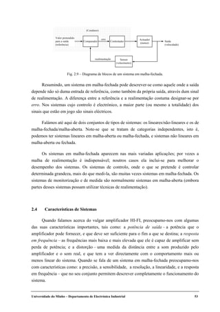 Universidade do Minho – Departamento de Electrónica Industrial 53
Resumindo, um sistema em malha-fechada pode descrever-se como aquele onde a saída
depende não só duma entrada de referência, como também da própria saída, através dum sinal
de realimentação. A diferença entre a referência e a realimentação costuma designar-se por
erro. Nos sistemas cujo controlo é electrónico, a maior parte (ou mesmo a totalidade) dos
sinais que estão em jogo são sinais eléctricos.
Falámos até aqui de dois conjuntos de tipos de sistemas: os lineares/não-lineares e os de
malha-fechada/malha-aberta. Note-se que se tratam de categorias independentes, isto é,
podemos ter sistemas lineares em malha-aberta ou malha-fechada, e sistemas não lineares em
malha-aberta ou fechada.
Os sistemas em malha-fechada aparecem nas mais variadas aplicações; por vezes a
malha de realimentação é indispensável; noutros casos ela inclui-se para melhorar o
desempenho dos sistemas. Os sistemas de controlo, onde o que se pretende é controlar
determinada grandeza, mais do que medi-la, são muitas vezes sistemas em malha-fechada. Os
sistemas de monitorização e de medida são normalmente sistemas em malha-aberta (embora
partes desses sistemas possam utilizar técnicas de realimentação).
2.4 Características de Sistemas
Quando falamos acerca do vulgar amplificador HI-FI, preocupamo-nos com algumas
das suas características importantes, tais como: a potência de saída – a potência que o
amplificador pode fornecer, e que deve ser suficiente para o fim a que se destina; a resposta
em frequência – as frequências mais baixa e mais elevada que ele é capaz de amplificar sem
perda de potência; e a distorção – uma medida da distância entre a som produzido pelo
amplificador e o som real, e que tem a ver directamente com o comportamento mais ou
menos linear do sistema. Quando se fala de um sistema em malha-fechada preocupamo-nos
com características como: a precisão, a sensibilidade, a resolução, a linearidade, e a resposta
em frequência – que no seu conjunto permitem descrever completamente o funcionamento do
sistema.
Actuador
(motor)
Sensor
(velocímetro)
Valor pretendido
para a saída
(referência)
erro
Saída
(velocidade)
(Condutor)
realimentação
Comparador Controlador
Fig. 2.9 – Diagrama de blocos de um sistema em malha-fechada.
 