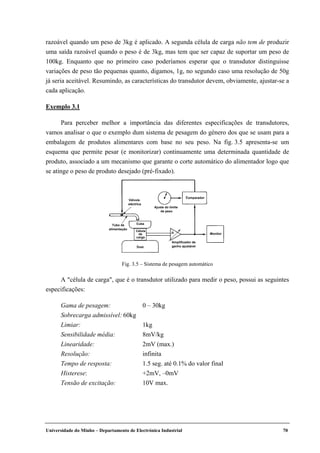 Universidade do Minho – Departamento de Electrónica Industrial 70
razoável quando um peso de 3kg é aplicado. A segunda célula de carga não tem de produzir
uma saída razoável quando o peso é de 3kg, mas tem que ser capaz de suportar um peso de
100kg. Enquanto que no primeiro caso poderíamos esperar que o transdutor distinguisse
variações de peso tão pequenas quanto, digamos, 1g, no segundo caso uma resolução de 50g
já seria aceitável. Resumindo, as características do transdutor devem, obviamente, ajustar-se a
cada aplicação.
Exemplo 3.1
Para perceber melhor a importância das diferentes especificações de transdutores,
vamos analisar o que o exemplo dum sistema de pesagem do género dos que se usam para a
embalagem de produtos alimentares com base no seu peso. Na fig. 3.5 apresenta-se um
esquema que permite pesar (e monitorizar) continuamente uma determinada quantidade de
produto, associado a um mecanismo que garante o corte automático do alimentador logo que
se atinge o peso de produto desejado (pré-fixado).
A "célula de carga", que é o transdutor utilizado para medir o peso, possui as seguintes
especificações:
Gama de pesagem: 0 – 30kg
Sobrecarga admissível: 60kg
Limiar: 1kg
Sensibilidade média: 8mV/kg
Linearidade: 2mV (max.)
Resolução: infinita
Tempo de resposta: 1.5 seg. até 0.1% do valor final
Histerese: +2mV, –0mV
Tensão de excitação: 10V max.
Comparador
Ajuste do limite
de peso
Cuba
Célula
de
carga
Amplificador de
ganho ajustável
Válvula
eléctrica
Monitor
Tubo de
alimentação
Fig. 3.5 – Sistema de pesagem automático
 