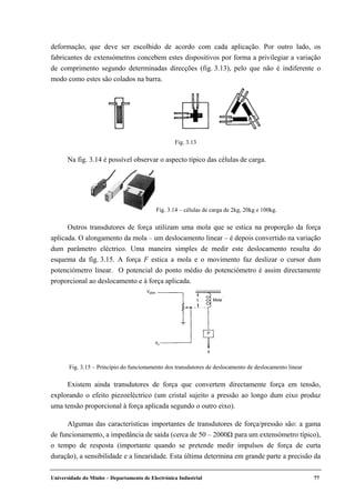 Universidade do Minho – Departamento de Electrónica Industrial 77
deformação, que deve ser escolhido de acordo com cada aplicação. Por outro lado, os
fabricantes de extensómetros concebem estes dispositivos por forma a privilegiar a variação
de comprimento segundo determinadas direcções (fig. 3.13), pelo que não é indiferente o
modo como estes são colados na barra.
Na fig. 3.14 é possível observar o aspecto típico das células de carga.
Outros transdutores de força utilizam uma mola que se estica na proporção da força
aplicada. O alongamento da mola – um deslocamento linear – é depois convertido na variação
dum parâmetro eléctrico. Uma maneira simples de medir este deslocamento resulta do
esquema da fig. 3.15. A força F estica a mola e o movimento faz deslizar o cursor dum
potenciómetro linear. O potencial do ponto médio do potenciómetro é assim directamente
proporcional ao deslocamento e à força aplicada.
Existem ainda transdutores de força que convertem directamente força em tensão,
explorando o efeito piezoeléctrico (um cristal sujeito a pressão ao longo dum eixo produz
uma tensão proporcional à força aplicada segundo o outro eixo).
Algumas das características importantes de transdutores de força/pressão são: a gama
de funcionamento, a impedância de saída (cerca de 50 – 2000Ω para um extensómetro típico),
o tempo de resposta (importante quando se pretende medir impulsos de força de curta
duração), a sensibilidade e a linearidade. Esta última determina em grande parte a precisão da
Fig. 3.13
Fig. 3.14 – células de carga de 2kg, 20kg e 100kg.
P
Mola
Valim
Fig. 3.15 – Princípio do funcionamento dos transdutores de deslocamento de deslocamento linear
 