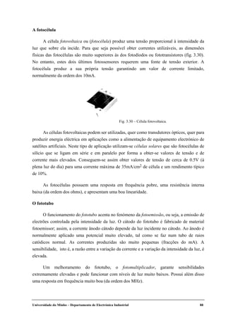 Universidade do Minho – Departamento de Electrónica Industrial 88
A fotocélula
A célula fotovoltaica ou (fotocélula) produz uma tensão proporcional à intensidade da
luz que sobre ela incide. Para que seja possível obter correntes utilizáveis, as dimensões
físicas das fotocélulas são muito superiores às dos fotodíodos ou fototransístores (fig. 3.30).
No entanto, estes dois últimos fotossensores requerem uma fonte de tensão exterior. A
fotocélula produz a sua própria tensão garantindo um valor de corrente limitado,
normalmente da ordem dos 10mA.
As células fotovoltaicas podem ser utilizadas, quer como transdutores ópticos, quer para
produzir energia eléctrica em aplicações como a alimentação de equipamento electrónico de
satélites artificiais. Neste tipo de aplicação utilizam-se células solares que são fotocélulas de
silício que se ligam em série e em paralelo por forma a obter-se valores de tensão e de
corrente mais elevados. Conseguem-se assim obter valores de tensão de cerca de 0.5V (à
plena luz do dia) para uma corrente máxima de 35mA/cm2 de célula e um rendimento típico
de 10%.
As fotocélulas possuem uma resposta em frequência pobre, uma resistência interna
baixa (da ordem dos ohms), e apresentam uma boa linearidade.
O fototubo
O funcionamento do fototubo acenta no fenómeno da fotoemissão, ou seja, a emissão de
electrões controlada pela intensidade da luz. O cátodo do fototubo é fabricado de material
fotoemissor; assim, a corrente ânodo cátodo depende da luz incidente no cátodo. Ao ânodo é
normalmente aplicado uma potencial muito elevado, tal como se faz num tubo de raios
catódicos normal. As correntes produzidas são muito pequenas (fracções do mA). A
sensibilidade, isto é, a razão entre a variação da corrente e a variação da intensidade da luz, é
elevada.
Um melhoramento do fototubo, o fotomultiplicador, garante sensibilidades
extremamente elevadas e pode funcionar com níveis de luz muito baixos. Possui além disso
uma resposta em frequência muito boa (da ordem dos MHz).
Fig. 3.30 – Célula fotovoltaica.
 