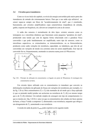 Universidade do Minho – Departamento de Electrónica Industrial 90
3.4 Circuitos para transdutores
Como se viu no início do capítulo, os níveis de energia convertidos pela maior parte dos
transdutores de entrada são extremamente baixos. Para que a sua saída seja utilizável, ao
sensor segue-se sempre um bloco de "acondicionamento de sinal", que é constituído,
basicamente, por circuitos amplificadores cujas características (impedância de entrada,
ganho, resposta em frequência, etc.) devem ser compatíveis com as do sensor.
A saída dos sensores é normalmente de dois tipos: existem sensores como os
termopares ou o microfone dinâmico que funcionam como pequenos "geradores de sinal",
produzindo uma tensão que está de alguma forma relacionada com a grandeza física
convertida e que pode imediatamente ser amplificada; outro tipo de sensores, como os
microfones capacitivos, os extensómetros, as termoresistências, ou as fotoresistências,
produzem como saída variações de resistência, capacidade, ou indutância, que têm de ser
convertidas em variações de tensão (ou corrente) antes de serem amplificadas. Este tipo de
conversão faz-se, frequentemente, montando os sensores numa ponte de Wheatstone.
Um circuito típico utilizado com os extensómetros (o transdutor que converte as
deformações resultantes da aplicação de forças em variações de resistência), por exemplo, é o
da fig. 3.26 a). Dois extensómetros (T1 e T2) são montados de tal modo que a força aplicada
(e que se pretende medir) produz um acréscimo na resistência de T1 (R1) ao mesmo tempo
que a de T2 (R2) diminui. Um método simples de conseguir este tipo de comportamento é o
que se mostra em (fig. 3.26 b) ): uma vez que os extensómetros são colados em faces opostas
da barra, a força F tende a comprimir T2 diminuindo a sua resistência, enquanto que obriga a
um alongamento de T1, aumentando a sua resistência.
A tensão de saída da ponte Esaída pode exprimir-se do seguinte modo:
Esaída =
Ee
4
∆R2
R2
−
∆R1
R1






eE
saídaE
+
–
T1 (R1) T2 (R2)
(a) (b)
Fig. 3.26 – Princípio da utilização de extensómetros: a) ligação em ponte de Wheatstone; b) montagem dos
extensómetros na barra.
 