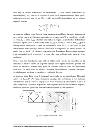 Universidade do Minho – Departamento de Electrónica Industrial 91
onde ∆R1 é a variação da resistência do extensómetro T1, ∆R2 a variação da resistência do
extensómetro T2 e Ee a tensão de excitação da ponte. Se os dois extensómetros forem iguais,
então ∆R1 = ∆R2 = ∆R , e uma vez que ∆R1 = –∆R2 (as variações de resistência são em sentidos
opostos), obtemos
Esaída =
Ee
4
∆R
R
−
−∆R
R




=
Ee
4
⋅ 2
∆R
R
Esaída =
Ee
2
⋅
∆R
R
A tensão de saída da ponte Esaída é (para pequenos desequilíbrios da ponte) directamente
proporcional à variação relativa da resistência do extensómetro ∆R/R e à tensão de excitação
da ponte, Ee. O termo Esaída é também uma medida da força F. A sensibilidade do transdutor
(incluindo a ponte) pode exprimir-se na forma ∆Esaída/F, ou seja, a variação de Esaída para a
correspondente variação de F com um determinado valor de Ee. A utilização de dois
extensómetros reduz em larga medida a influência da temperatura na tensão de saída da
ponte. Uma vez que R1 e R2 possuem o mesmo tipo de dependência da temperatura (possuem
o mesmo coeficiente de temperatura), a ponte não é desequilibrada pelas variações deste
parâmetro.
Note-se que para transdutores cuja saída se traduz numa variação de capacidade ou de
indutância é possível utilizar um esquema idêntico, sendo apenas necessário garantir uma
tensão de excitação alternada (não pode ser constante como no caso dos transdutores
resistivos). Os fabricantes de sensores fornecem frequentemente conjuntos completos,
incluindo a parte mecânica, os transdutores e o circuito da ponte.
A tensão de saída duma ponte é tipicamente processada por um amplificador diferencial
como o da fig. 3.27. (Por vezes utilizam-se unidades mais sofisticadas e com melhores
características com é o caso do amplificador de instrumentação). Em qualquer os casos a
ideia é amplificar a diferença de potencial entre os pontos médios dos dois braços da ponte,
devendo o ganho ser ajustado de acordo com a sensibilidade de cada transdutor.
Fig. 3.27 – Amplificação da saída a ponte
eE
Vsaída RL
+
–
R1
1R
2R
R2+
–
R– ∆RR+∆R
saídaE
 