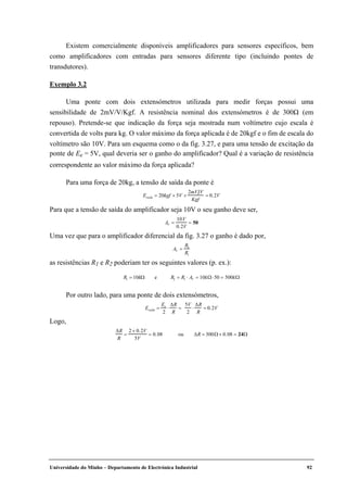Universidade do Minho – Departamento de Electrónica Industrial 92
Existem comercialmente disponíveis amplificadores para sensores específicos, bem
como amplificadores com entradas para sensores diferente tipo (incluindo pontes de
transdutores).
Exemplo 3.2
Uma ponte com dois extensómetros utilizada para medir forças possui uma
sensibilidade de 2mV/V/Kgf. A resistência nominal dos extensómetros é de 300Ω (em
repouso). Pretende-se que indicação da força seja mostrada num voltímetro cujo escala é
convertida de volts para kg. O valor máximo da força aplicada é de 20kgf e o fim de escala do
voltímetro são 10V. Para um esquema como o da fig. 3.27, e para uma tensão de excitação da
ponte de Ee = 5V, qual deveria ser o ganho do amplificador? Qual é a variação de resistência
correspondente ao valor máximo da força aplicada?
Para uma força de 20kg, a tensão de saída da ponte é
Esaída = 20kgf × 5V ×
2mV V
Kgf
= 0.2V
Para que a tensão de saída do amplificador seja 10V o seu ganho deve ser,
AV =
10V
0.2V
= 50
Uma vez que para o amplificador diferencial da fig. 3.27 o ganho é dado por,
AV =
R2
R1
as resistências R1 e R2 poderiam ter os seguintes valores (p. ex.):
R1 = 10kΩ e R2 = R1 ⋅ AV = 10kΩ⋅50 = 500kΩ
Por outro lado, para uma ponte de dois extensómetros,
Esaída =
Ee
2
⋅
∆R
R
=
5V
2
⋅
∆R
R
= 0.2V
Logo,
∆R
R
=
2 × 0.2V
5V
= 0.08 ou ∆R = 300Ω× 0.08 = 24Ω
 