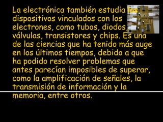La electrónica también estudia los
dispositivos vinculados con los
electrones, como tubos, diodos,
válvulas, transistores y chips. Es una
de las ciencias que ha tenido más auge
en los últimos tiempos, debido a que
ha podido resolver problemas que
antes parecían imposibles de superar,
como la amplificación de señales, la
transmisión de información y la
memoria, entre otros.
 