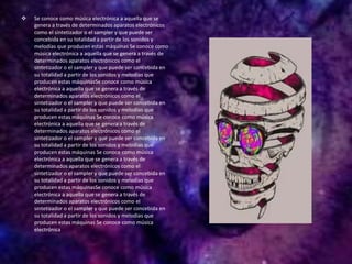  Se conoce como música electrónica a aquella que se
genera a través de determinados aparatos electrónicos
como el sintetizador o el sampler y que puede ser
concebida en su totalidad a partir de los sonidos y
melodías que producen estas máquinas Se conoce como
música electrónica a aquella que se genera a través de
determinados aparatos electrónicos como el
sintetizador o el sampler y que puede ser concebida en
su totalidad a partir de los sonidos y melodías que
producen estas máquinasSe conoce como música
electrónica a aquella que se genera a través de
determinados aparatos electrónicos como el
sintetizador o el sampler y que puede ser concebida en
su totalidad a partir de los sonidos y melodías que
producen estas máquinas Se conoce como música
electrónica a aquella que se genera a través de
determinados aparatos electrónicos como el
sintetizador o el sampler y que puede ser concebida en
su totalidad a partir de los sonidos y melodías que
producen estas máquinas Se conoce como música
electrónica a aquella que se genera a través de
determinados aparatos electrónicos como el
sintetizador o el sampler y que puede ser concebida en
su totalidad a partir de los sonidos y melodías que
producen estas máquinasSe conoce como música
electrónica a aquella que se genera a través de
determinados aparatos electrónicos como el
sintetizador o el sampler y que puede ser concebida en
su totalidad a partir de los sonidos y melodías que
producen estas máquinas Se conoce como música
electrónica
 