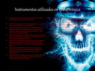 Instrumentos utilizados en la electrónica
 Con el tiempo que llevo escuchando música, me he dado
cuenta que se usan muchos instrumentos.
 Podríamos decir que en la música electrónica se usan ciertos
instrumentos básicos. Los más usados son:
 Teclado: Instrumento de teclas con los tonos básicos del
pentagrama (No utiliza modulaciones, a menos que se le
aplique en digital). Yamaha, Rhotes, Casio, Pioneer, entre
otras marcas producen teclados.
 Bajo: Instrumento electro-acústicos con modulaciones y notas
básicas del pentagrama. Yamaha, Gibson, Reed Wood, entre
otras marcas que producen el bajo
 Piano: Instrumento de 8 octavas que utiliza teclas y pedales,
golpeando cuerdas de las tonalidades correspondientes.
Yamaha, Casio, Pioneer, entre otras marcas que producen
pianos.
 Sintetizadores: Moldeador a base de tubos que genera
señales a partir de las especificaciones que el técnico le
ponga. Yamaha, Casio entre otras marcas producen
sintetizadores
 Mezcladores: Es la unidad a la que van conectadas todas las
fuentes de sonido. Avid, Stanton, Steinberg entre otras
marcas que producen mezcladores.
 -Tornamesas: se le llama a cualquier aparato que tenga forma
redonda (parecido a una mesa) y que gira. En la música electrónica
se usa para reproducir discos. Pioneer, Newman, Traktor, Beats
entre otras marcas que producen tornamesas.
 -Generadores de señal: Moldean ondas y frecuencias, además de su
longitud y amplitud. Rolland, Itch entere otras marcas que
producen generadores de señal
 Instrumentos digitales: Waves Mercury, Bomb factory, Digi Desing.
 Contrabajo: Instrumento de música clásica que reproduce
frecuencias bajas a partir de una caja de resonancia en conjunto de
unas cuerdas gruesas. Yamaha, Flamenca entre otras marcas que
producen contrabajos.
 