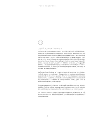 TÉCNICO   EN   ELECTRÓNICA




 1.2



Justiﬁcación de la carrera
La carrera de Técnico en Electrónica (clave BTCMAEL07) ofrece las com-
petencias profesionales que permiten al estudiante diagnosticar y dar
mantenimiento a los sistemas de electricidad y electrónica, así como a los
de comunicación y control industrial, empleados en las actividades coti-
dianas en los sectores industrial y de servicios. Asimismo podrá desarrollar
competencias genéricas relacionadas principalmente con la participación
en los procesos de comunicación en distintos contextos, la integración
efectiva a los equipos de trabajo y la intervención consciente en su comu-
nidad en particular, en el país y en el mundo en general, todo con apego al
cuidado del medio ambiente.

La formación profesional se inicia en el segundo semestre, con el desa-
rrollo de las competencias para el diagnóstico en los sistemas básicos de
electricidad y electrónica, y sigue con el mantenimiento a sistemas básicos
de electrónica, a sistemas básicos de comunicación, a sistemas de control
industrial con PLC y a sistemas de control industrial con PLC y PIC, hasta el
sexto semestre de la carrera técnica.

Con todas estas competencias, el egresado puede incorporarse al mun-
do laboral o desarrollar procesos productivos independientes, de acuerdo
con sus intereses profesionales o las necesidades en su entorno social.

Los primeros tres módulos de la carrera técnica tienen una duración de 272
horas cada uno, y los dos últimos de 192, un total de 1200 horas de forma-
ción profesional.




                8
 