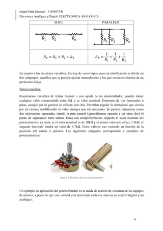 Ismael Peña Sánchez – 41580873-R
Electrónica Analógica y Digital: ELECTRÓNICA ANALÓGICA
9
SERIE PARALELO
𝑅𝑇 = 𝑅1 + 𝑅2 + 𝑅3 𝑅𝑇 =
1
𝑅1
+
1
𝑅2
+
1
𝑅3
En cuanto a los resistores variables, los hay de varios tipos, pero su clasificación se divide en
dos subgrupos: aquellos que se pueden ajustar manualmente y los que varían en función de un
parámetro físico.
Potenciómetros:
Resistencias variables de forma manual o con ayuda de un destornillador, pueden tomar
cualquier valor comprendido entre 0Ω y su valor nominal. Disponen de tres terminales o
patas, aunque por lo general se utilizan solo dos. Permiten regular la intensidad que circula
por un circuito modificando su valor siempre que sea necesario. Se pueden interpretar como
dos resistencias separadas, siendo la pata central (generalmente opuesta a las otras dos) el
punto de separación entre ambas. Estas son complementarias respecto el valor nominal del
potenciómetro, es decir, si el valor nominal es de 10kΩ y el primer intervalo ofrece 3.3kΩ, el
segundo intervalo tendrá un valor de 6.7kΩ. Estos valores van variando en función de la
posición del cursor o palanca. Las siguientes imágenes corresponden a ejemplos de
potenciómetros:
Figura 9. Distintos tipos de potenciómetros
Un ejemplo de aplicación del potenciómetro es la rueda de control de volumen de los equipos
de música, a pesar de que este control está derivando cada vez más en un control digital y no
analógico.
 