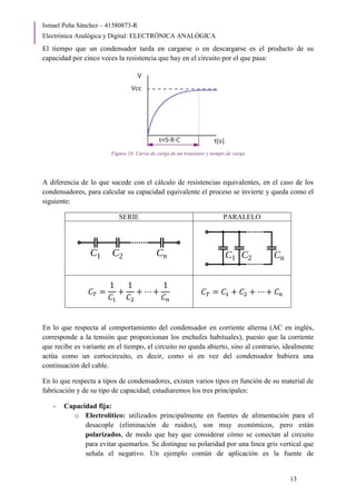 Ismael Peña Sánchez – 41580873-R
Electrónica Analógica y Digital: ELECTRÓNICA ANALÓGICA
13
El tiempo que un condensador tarda en cargarse o en descargarse es el producto de su
capacidad por cinco veces la resistencia que hay en el circuito por el que pasa:
Figura 18. Curva de carga de un transistor y tiempo de carga
A diferencia de lo que sucede con el cálculo de resistencias equivalentes, en el caso de los
condensadores, para calcular su capacidad equivalente el proceso se invierte y queda como el
siguiente:
SERIE PARALELO
𝐶𝑇 =
1
𝐶1
+
1
𝐶2
+ ⋯ +
1
𝐶𝑛
𝐶𝑇 = 𝐶1 + 𝐶2 + ⋯ + 𝐶𝑛
En lo que respecta al comportamiento del condensador en corriente alterna (AC en inglés,
corresponde a la tensión que proporcionan los enchufes habituales), puesto que la corriente
que recibe es variante en el tiempo, el circuito no queda abierto, sino al contrario, idealmente
actúa como un cortocircuito, es decir, como si en vez del condensador hubiera una
continuación del cable.
En lo que respecta a tipos de condensadores, existen varios tipos en función de su material de
fabricación y de su tipo de capacidad; estudiaremos los tres principales:
- Capacidad fija:
o Electrolítico: utilizados principalmente en fuentes de alimentación para el
desacople (eliminación de ruidos), son muy económicos, pero están
polarizados, de modo que hay que considerar cómo se conectan al circuito
para evitar quemarlos. Se distingue su polaridad por una línea gris vertical que
señala el negativo. Un ejemplo común de aplicación es la fuente de
 
