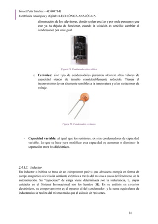 Ismael Peña Sánchez – 41580873-R
Electrónica Analógica y Digital: ELECTRÓNICA ANALÓGICA
14
alimentación de los televisores, donde suelen estallar y por ende pensamos que
este ya ha dejado de funcionar, cuando la solución es sencilla: cambiar el
condensador por uno igual.
Figura 19. Condensador electrolítico
o Cerámico: este tipo de condensadores permiten alcanzar altos valores de
capacidad siendo de tamaño considerablemente reducido. Tienen el
inconveniente de ser altamente sensibles a la temperatura y a las variaciones de
voltaje.
Figura 20. Condensador cerámico
- Capacidad variable: al igual que los resistores, existen condensadores de capacidad
variable. Lo que se hace para modificar esta capacidad es aumentar o disminuir la
separación entre los dieléctricos.
2.4.1.3. Inductor
Un inductor o bobina se trata de un componente pasivo que almacena energía en forma de
campo magnético al circular corriente eléctrica a través del mismo a causa del fenómeno de la
autoinducción. Su “capacidad” de carga viene determinada por la inductancia, L, cuyas
unidades en el Sistema Internacional son los henrios (H). En su análisis en circuitos
electrónicos, su comportamiento es el opuesto al del condensador, y la suma equivalente de
inductancias se realiza del mismo modo que el cálculo de resistores.
 