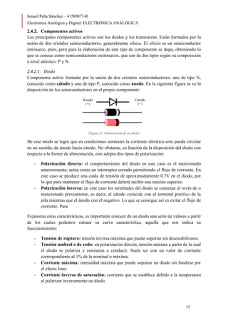 Ismael Peña Sánchez – 41580873-R
Electrónica Analógica y Digital: ELECTRÓNICA ANALÓGICA
15
2.4.2. Componentes activos
Los principales componentes activos son los diodos y los transistores. Están formados por la
unión de dos cristales semiconductores, generalmente silicio. El silicio es un semiconductor
intrínseco, puro, pero para la elaboración de este tipo de componente se dopa, obteniendo lo
que se conoce como semiconductores extrínsecos, que son de dos tipos según su composición
a nivel atómico: P y N.
2.4.2.1. Diodo
Componente activo formado por la unión de dos cristales semiconductores: uno de tipo N,
conocido como cátodo y uno de tipo P, conocido como ánodo. En la siguiente figura se ve la
disposición de los semiconductores en el propio componente:
Figura 21. Polarización de un diodo
De este modo se logra que en condiciones normales la corriente eléctrica solo pueda circular
en un sentido, de ánodo hacia cátodo. No obstante, en función de la disposición del diodo con
respecto a la fuente de alimentación, este adopta dos tipos de polarización:
- Polarización directa: el comportamiento del diodo en este caso es el mencionado
anteriormente; actúa como un interruptor cerrado permitiendo el flujo de corriente. En
este caso se produce una caída de tensión de aproximadamente 0.7V en el diodo, por
lo que para mantener el flujo de corriente deberá recibir una tensión superior.
- Polarización inversa: en este caso los terminales del diodo se conectan al revés de o
mencionado previamente, es decir, el cátodo coincide con el terminal positivo de la
pila mientras que el ánodo con el negativo. Lo que se consigue así es evitar el flujo de
corriente. Para
Expuestas estas características, es importante conocer de un diodo una serie de valores a partir
de los cuales podemos extraer su curva característica, aquella que nos indica su
funcionamiento:
- Tensión de ruptura: tensión inversa máxima que puede soportar sin desestabilizarse.
- Tensión umbral o de codo: en polarización directa, tensión mínima a partir de la cual
el diodo se polariza y comienza a conducir. Suele ser con un valor de corriente
correspondiente al 1% de la nominal o máxima.
- Corriente máxima: intensidad máxima que puede soportar un diodo sin fundirse por
el efecto Joue.
- Corriente inversa de saturación: corriente que se establece debido a la temperatura
al polarizar inversamente un diodo.
 