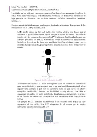 Ismael Peña Sánchez – 41580873-R
Electrónica Analógica y Digital: ELECTRÓNICA ANALÓGICA
16
Los diodos suelen utilizarse, entre otros, para rectificar la corriente, como por ejemplo en la
salida de los transformadores de corriente alterna, puesto que los dispositivos electrónicos de
baja potencia se alimentan con corriente continua (móviles, ordenadores portátiles,
tabletas…).
Existen, además del diodo común, muchos otros destinados a funciones diversas, dos de los
más comunes son el LED y el diodo Zener.
- LED: diodo emisor de luz (del inglés light-emitting diode), son diodos que al
funcionar el polarización directa liberan energía en forma de fotones. Su caída de
tensión entre los bornes no debe superar los 2V (variable en función del color, con una
corriente próxima a los 18mA), de modo que suelen ir acompañados de resistencias
limitadoras de corriente. La forma más sencilla de identificar el cátodo en este caso es
mirando el propio casquillo, pues la pata más cercana al costado plano corresponde al
cátodo.
Figura 22. Símbolo y polarización de un LED
Actualmente los diodos LED están sustituyendo todos los sistemas de iluminación
pues su rendimiento es mucho mayor que el de una bombilla convencional, al no
requerir tanta corriente y por ende no calentarse tanto (lo que supone un ahorro
energético considerable). Además, su durabilidad es muy elevada. Los LED se
encuentran integrados, por tanto, en infinidad de aplicaciones; por ejemplo, en el caso
de los faros de los coches cada vez se utilizan más las matrices de LED (sucesión de
LEDs).
Un ejemplo de LED utilizado en electrónica es el conocido como display de siete
segmentos, el cual utiliza siete LED dispuestos de tal manera que se pueden
representar todos los números del 0 al 9.
Figura 23. Display de 7 segmentos
 