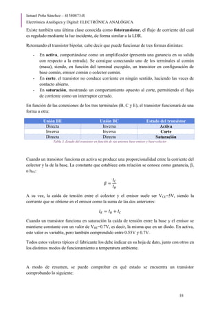 Ismael Peña Sánchez – 41580873-R
Electrónica Analógica y Digital: ELECTRÓNICA ANALÓGICA
18
Existe también una última clase conocida como fototransistor, el flujo de corriente del cual
es regulado mediante la luz incidente, de forma similar a la LDR.
Retomando el transistor bipolar, cabe decir que puede funcionar de tres formas distintas:
- En activa, comportándose como un amplificador (presenta una ganancia en su salida
con respecto a la entrada). Se consigue conectando uno de los terminales al común
(masa), siendo, en función del terminal escogido, un transistor en configuración de
base común, emisor común o colector común.
- En corte, el transistor no conduce corriente en ningún sentido, haciendo las veces de
contacto abierto.
- En saturación, mostrando un comportamiento opuesto al corte, permitiendo el flujo
de corriente como un interruptor cerrado.
En función de las conexiones de los tres terminales (B, C y E), el transistor funcionará de una
forma u otra:
Unión BE Unión BC Estado del transistor
Directa Inversa Activa
Inversa Inversa Corte
Directa Directa Saturación
Tabla 3. Estado del transistor en función de sus uniones base-emisor y base-colector
Cuando un transistor funciona en activa se produce una proporcionalidad entre la corriente del
colector y la de la base. La constante que establece esta relación se conoce como ganancia, β,
o hFE:
𝛽 =
𝐼𝐶
𝐼𝐵
A su vez, la caída de tensión entre el colector y el emisor suele ser VCE=5V, siendo la
corriente que se obtiene en el emisor como la suma de las dos anteriores:
𝐼𝐸 = 𝐼𝐵 + 𝐼𝐶
Cuando un transistor funciona en saturación la caída de tensión entre la base y el emisor se
mantiene constante con un valor de VBE=0.7V, es decir, la misma que en un diodo. En activa,
este valor es variable, pero también comprendido entre 0.55V y 0.7V.
Todos estos valores típicos el fabricante los debe indicar en su hoja de dato, junto con otros en
los distintos modos de funcionamiento a temperatura ambiente.
A modo de resumen, se puede comprobar en qué estado se encuentra un transistor
comprobando lo siguiente:
 