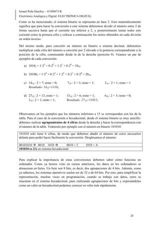 Ismael Peña Sánchez – 41580873-R
Electrónica Analógica y Digital: ELECTRÓNICA DIGITAL
24
Como se ha mencionado, el sistema binario se representa en base 2. Esto matemáticamente
significa que para hacer la conversión a este sistema deberemos dividir el número entre 2 de
forma sucesiva hasta que el cociente sea inferior a 2, y posteriormente tomar todos este
cociente como la primera cifra y colocar a continuación los restos obtenidos en cada división
en orden inverso.
Del mismo modo, para convertir un número en binario a sistema decimal, deberemos
multiplicar cada cifra del número a convertir por 2 elevado a la potencia correspondiente a la
posición de la cifra, comenzando desde la de la derecha (posición 0). Veamos un par de
ejemplos de cada conversión:
a) 10102 = 1·23
+ 0·22
+ 1·21
+ 0·20
= 1010
b) 101002 = 1·24
+ 0·23
+ 1·22
+ 0·21
+ 0·20
= 2010
c) 1410 : 2 = 7; resto = 0; 710 : 2 = 3; resto = 1; 310 : 2 = 1; resto = 1
Resultado: 1410=11102
d) 2710 : 2 = 13; resto = 1; 1310 : 2 = 6; resto = 1; 610 : 2 = 3; resto = 0;
310 : 2 = 1; resto = 1; Resultado: 2710=110112
Observamos en los ejemplos que los números inferiores a 15 se corresponden con los de la
tabla. Para el caso de la conversión a hexadecimal, desde el sistema binario es muy sencillo:
debemos realizar agrupamientos de 4 cifras desde la derecha y hacer la correspondencia con
el número de la tabla. Veámoslo por ejemplo con el número en binario 101010:
101010 solo tiene 6 cifras, de modo que debemos añadir el número de ceros necesarios
delante para poder hacer fácilmente la conversión. Desglosamos el número:
00101010  0010 1010  0010 = 2 1010 = A
101010 es 2A en sistema hexadecimal
Para explicar la importancia de estas conversiones debemos saber cómo funciona un
ordenador. Como ya hemos visto en cursos anteriores, los datos en los ordenadores se
almacenan en bytes. Un byte son 8 bits, es decir, dos agrupaciones de 4 bits. Además, como
ya sabemos, los sistemas operativos suelen ser de 32 o de 64 bits. Por esto, para simplificar la
representación, muchas veces en programación, cuando se trabaja con datos, estos se
muestran en el sistema hexadecimal, pues realizando agrupaciones de bits y expresándolas
como un valor en hexadecimal podemos conocer su valor más rápidamente.
 