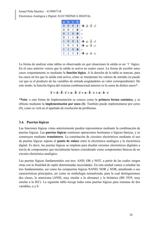 Ismael Peña Sánchez – 41580873-R
Electrónica Analógica y Digital: ELECTRÓNICA DIGITAL
26
a b c S
0 0 0 1  𝑎
̅ · 𝑏
̅ · 𝑐̅
0 0 1 0 -
0 1 0 0 -
0 1 1 0 -
1 0 0 1  𝑎 · 𝑏
̅ · 𝑐̅
1 0 1 1  𝑎 · 𝑏
̅ · 𝑐
1 1 0 0 -
1 1 1 1  𝑎 · 𝑏 · 𝑐
La forma de analizar estas tablas es observando en qué situaciones la salida es un ‘1’ lógico.
En el caso anterior vemos que la salida se activa en cuatro casos. La forma de escribir estos
casos conjuntamente es mediante la función lógica. A la derecha de la tabla se marcan, para
los casos en los que la salida está activa, cómo se interpretan los valores de entrada (se puede
ver que es el producto de las variables de entrada asignándoles su valor correspondiente). De
este modo, la función lógica del sistema combinacional anterior es la suma de dichos casos*:
𝑺 = 𝒂
̅ · 𝒃
̅ · 𝒄
̅ + 𝒂 · 𝒃
̅ · 𝒄
̅ + 𝒂 · 𝒃
̅ · 𝒄 + 𝒂 · 𝒃 · 𝒄
*Nota: a esta forma de implementación se conoce como la primera forma canónica, y se
obtiene mediante la implementación por unos (1). También puede implementarse por ceros
(0), como se verá en el apartado de resolución de problemas.
3.4. Puertas lógicas
Las funciones lógicas vistas anteriormente pueden representarse mediante la combinación de
puertas lógicas. Las puertas lógicas contienen operaciones booleanas o lógicas básicas, y se
construyen mediante transistores. La constitución de circuitos electrónicos mediante el uso
de puertas lógicas supone el punto de enlace entre la electrónica analógica y la electrónica
digital. Es decir, las puertas lógicas se emplean para diseñar circuitos electrónicos digitales a
través de componentes que inicialmente hemos considerado como componentes básicos de un
circuito electrónico analógico.
Las puertas lógicas fundamentales son tres: AND, OR y NOT, a partir de las cuales surgen
otras con la finalidad de suplir determinadas necesidades. En esta unidad vamos a estudiar las
tres fundamentales, así como las compuertas lógicas NAND, NOR y XOR, atendiendo a sus
características principales, así como su simbología normalizada, para la cual distinguiremos
dos clases, la americana (ANSI, muy similar a la alemana) y la británica (BS 3939, muy
similar a la IEC). La siguiente tabla recoge todas estas puertas lógicas para sistemas de dos
variables, a y b:
 