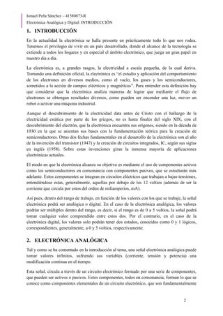 Ismael Peña Sánchez – 41580873-R
Electrónica Analógica y Digital: INTRODUCCIÓN
2
1. INTRODUCCIÓN
En la actualidad la electrónica se halla presente en prácticamente todo lo que nos rodea.
Tenemos el privilegio de vivir en un país desarrollado, donde el alcance de la tecnología se
extiende a todos los hogares y en especial el ámbito electrónico, que juega un gran papel en
nuestro día a día.
La electrónica es, a grandes rasgos, la electricidad a escala pequeña, de la cual deriva.
Tomando una definición oficial, la electrónica es “el estudio y aplicación del comportamiento
de los electrones en diversos medios, como el vacío, los gases y los semiconductores,
sometidos a la acción de campos eléctricos y magnéticos”. Para entender esta definición hay
que considerar que la electrónica analiza maneras de lograr que mediante el flujo de
electrones se obtengan resultados diversos, como pueden ser encender una luz, mover un
robot o activar una máquina industrial.
Aunque el descubrimiento de la electricidad data antes de Cristo con el hallazgo de la
electricidad estática por parte de los griegos, no es hasta finales del siglo XIX, con el
descubrimiento del electrón, que la electrónica encuentra sus orígenes, siendo en la década de
1930 en la que se asientan sus bases con la fundamentación teórica para la creación de
semiconductores. Otras dos fechas fundamentales en el desarrollo de la electrónica son el año
de la invención del transistor (1947) y la creación de circuitos integrados, IC, según sus siglas
en inglés (1958). Sobre estas invenciones giran la inmensa mayoría de aplicaciones
electrónicas actuales.
El modo en que la electrónica alcanza su objetivo es mediante el uso de componentes activos
como los semiconductores en consonancia con componentes pasivos, que se estudiarán más
adelante. Estos componentes se integran en circuitos eléctricos que trabajan a bajas tensiones,
entendiéndose estas, generalmente, aquellas por debajo de los 12 voltios (además de ser la
corriente que circula por estos del orden de miliamperios, mA).
Así pues, dentro del rango de trabajo, en función de los valores con los que se trabaje, la señal
electrónica podrá ser analógica o digital. En el caso de la electrónica analógica, los valores
podrán ser múltiples dentro del rango, es decir, si el rango es de 0 a 5 voltios, la señal podrá
tomar cualquier valor comprendido entre estos dos. Por el contrario, en el caso de la
electrónica digital, los valores solo podrán tener dos estados, conocidos como 0 y 1 lógicos,
correspondientes, generalmente, a 0 y 5 voltios, respectivamente.
2. ELECTRÓNICA ANALÓGICA
Tal y como se ha comentado en la introducción al tema, una señal electrónica analógica puede
tomar valores infinitos, sufriendo sus variables (corriente, tensión y potencia) una
modificación continua en el tiempo.
Esta señal, circula a través de un circuito electrónico formado por una serie de componentes,
que pueden ser activos o pasivos. Estos componentes, todos en consonancia, forman lo que se
conoce como componentes elementales de un circuito electrónico, que son fundamentalmente
 