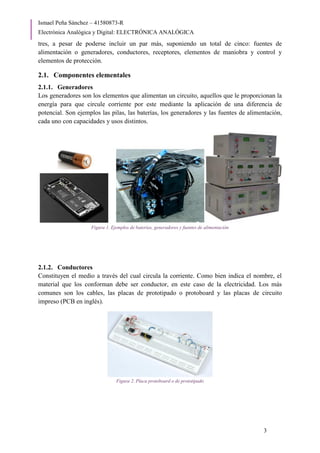 Ismael Peña Sánchez – 41580873-R
Electrónica Analógica y Digital: ELECTRÓNICA ANALÓGICA
3
tres, a pesar de poderse incluir un par más, suponiendo un total de cinco: fuentes de
alimentación o generadores, conductores, receptores, elementos de maniobra y control y
elementos de protección.
2.1. Componentes elementales
2.1.1. Generadores
Los generadores son los elementos que alimentan un circuito, aquellos que le proporcionan la
energía para que circule corriente por este mediante la aplicación de una diferencia de
potencial. Son ejemplos las pilas, las baterías, los generadores y las fuentes de alimentación,
cada uno con capacidades y usos distintos.
Figura 1. Ejemplos de baterías, generadores y fuentes de alimentación
2.1.2. Conductores
Constituyen el medio a través del cual circula la corriente. Como bien indica el nombre, el
material que los conforman debe ser conductor, en este caso de la electricidad. Los más
comunes son los cables, las placas de prototipado o protoboard y las placas de circuito
impreso (PCB en inglés).
Figura 2. Placa protoboard o de prototipado
 
