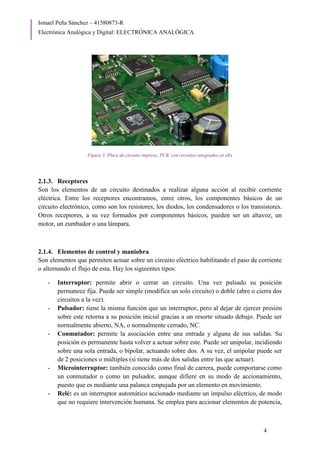 Ismael Peña Sánchez – 41580873-R
Electrónica Analógica y Digital: ELECTRÓNICA ANALÓGICA
4
Figura 3. Placa de circuito impreso, PCB, con circuitos integrados en ella
2.1.3. Receptores
Son los elementos de un circuito destinados a realizar alguna acción al recibir corriente
eléctrica. Entre los receptores encontramos, entre otros, los componentes básicos de un
circuito electrónico, como son los resistores, los diodos, los condensadores o los transistores.
Otros receptores, a su vez formados por componentes básicos, pueden ser un altavoz, un
motor, un zumbador o una lámpara.
2.1.4. Elementos de control y maniobra
Son elementos que permiten actuar sobre un circuito eléctrico habilitando el paso de corriente
o alternando el flujo de esta. Hay los siguientes tipos:
- Interruptor: permite abrir o cerrar un circuito. Una vez pulsado su posición
permanece fija. Puede ser simple (modifica un solo circuito) o doble (abre o cierra dos
circuitos a la vez).
- Pulsador: tiene la misma función que un interruptor, pero al dejar de ejercer presión
sobre este retorna a su posición inicial gracias a un resorte situado debajo. Puede ser
normalmente abierto, NA, o normalmente cerrado, NC.
- Conmutador: permite la asociación entre una entrada y alguna de sus salidas. Su
posición es permanente hasta volver a actuar sobre este. Puede ser unipolar, incidiendo
sobre una sola entrada, o bipolar, actuando sobre dos. A su vez, el unipolar puede ser
de 2 posiciones o múltiples (si tiene más de dos salidas entre las que actuar).
- Microinterruptor: también conocido como final de carrera, puede comportarse como
un conmutador o como un pulsador, aunque difiere en su modo de accionamiento,
puesto que es mediante una palanca empujada por un elemento en movimiento.
- Relé: es un interruptor automático accionado mediante un impulso eléctrico, de modo
que no requiere intervención humana. Se emplea para accionar elementos de potencia,
 