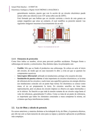 Ismael Peña Sánchez – 41580873-R
Electrónica Analógica y Digital: ELECTRÓNICA ANALÓGICA
5
generalmente motores, puesto que con la acción de un circuito electrónico puede
actuar sobre uno eléctrico (con 12V actúa sobre uno de 220V).
Está formado por una bobina que en circular corriente a través de esta genera un
campo magnético que atrae un contacto, el cual modifica su posición natural. Las
siguientes imágenes muestran el accionamiento de un relé:
Figura 4. Accionamiento de un relé
2.1.5. Elementos de protección
Como bien indica su nombre, sirven para prevenir posibles accidentes. Protegen frente a
sobrecargas de tensión y cortocircuitos. Hay distintos tipos, los principales son:
- Fusible: hilo que se funde al producirse una sobrecarga. Se coloca en serie al inicio
del circuito, de modo que en caso necesario lo abre y evita así que se quemen los
componentes sucesivos.
- Interruptor diferencial: utilizado en instalaciones, protege a los usuarios de estas
- Instalación de puesta a tierra: el más importante en circuitos electrónicos, es la toma
de referencia de los circuitos y suele tener una superficie generosa sin energía eléctrica
(en instalaciones coincide con un punto bajo tierra). En electrónica se conoce como
masa, al no ser propiamente la tierra. En circuitos sencillos no tiene tanta
representación, pero en placas de circuito impreso se observa en capas intermedias o
en la inferior. Su función es que toda la tensión restante de un circuito caiga hasta el
valor de referencia, generalmente 0 voltios. Como se trata de un punto de referencia,
es importante que todos los elementos conectados a masa compartan la misma, así
evitamos que haya interferencias (ruido).
2.2. Ley de Ohm y cálculo de potencia
En cursos anteriores y materias distintas se ha trabajado la ley de Ohm y la potencia eléctrica,
por ello tan solo se hará mención de estos para su repaso y posterior aplicación en problemas
más complejos.
 