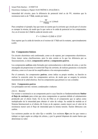 Ismael Peña Sánchez – 41580873-R
Electrónica Analógica y Digital: ELECTRÓNICA ANALÓGICA
7
intensidad del circuito, pues la diferencia de potencial total es de 9V, mientras que la
resistencia total es de 7.9kΩ, siendo por tanto:
𝐼 =
9𝑉
7900Ω
≅ 1.14𝑚𝐴
Para completar el ejemplo, hay que tener en cuenta que la corriente que circula por el circuito
es siempre la misma, de modo que lo que varía es la caída de potencial en los componentes.
Así, en el resistor de 2.2kΩ la caída de tensión será:
𝑉 = 1.14𝑚𝐴 × 2.2𝑘Ω ≅ 2.51𝑉
Esto supone que la caída de tensión en el resistor de 5.7kΩ será la restante, aproximadamente
6.49V.
2.4. Componentes básicos
Un circuito electrónico está conformado, como es de esperar, por componentes electrónicos.
Estos tienen varias clasificaciones, pero la más común es la que los diferencia por su
funcionamiento, es decir, componentes activos y componentes pasivos.
Los componentes activos están formados por semiconductores o derivados de estos, y son los
encargados de proporcionar el control del flujo de corriente, de realizar ganancias o excitación
eléctrica, como es el caso de los amplificadores o los microprocesadores.
Por el contrario, los componentes pasivos, como indica su propio nombre, su función es
realizar la conexión entre los componentes activos, de modo que se asegura la correcta
transmisión de la señal eléctrica. Son los componentes que primero se van a estudiar.
2.4.1. Componentes pasivos
Los principales son tres: resistor, condensador e inductor.
2.4.1.1. Resistor
Un resistor o resistencia es un componente pasivo cuya función es fundamentalmente limitar
el flujo de corriente para evitar que otros componentes se quemen debido al calentamiento
producido por el efecto Joule. En la ley de Ohm es el componente que se aplica como
multiplicador de la intensidad para obtener el valor de voltaje. Su unidad de medida en el
Sistema Internacional es el ohmio, Ω. Como es de suponer, cuanto mayor sea el valor de la
resistencia menor será el flujo de intensidad para la misma tensión. Suelen fabricarse con
carbón.
Los resistores pueden ser de valor fijo o variable. Los resistores fijos con los que vamos a
trabajar se rigen según un código de colores, y por lo general disponen de cuatro barras que
determinan su valor:
 
